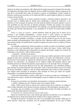 S. D. PERRY                        RESIDENT EVIL 5                                    NÉMESIS

después de saltar una pequeña valla. Memorizó lo mejor que pudo la disposición de todos
los elementos del lugar antes de dirigirse hacia el edificio principal. Quería asegurarse de
que Jill se encontraba bien antes de ponerse a buscar un helicóptero. Carlos rompió la
primera ventana que encontró con la culata del M16 en cuanto llegó al edificio en cuestión
y pasó a través de ella.
      Se quedó sentado en el marco mirando la larga y estrecha estancia parecida a un
barracón que se hallaba bajo él. Estaba poco iluminada y repleta de cadáveres. A la
derecha se veía un grupo de puertas con una señal de salida en la parte superior y que lo
más probable era que llevaran al almacén principal. Tendría que probar esas puertas
cuando se pusiera a buscar un helicóptero. Sin embargo, a su izquierda había una escalera
de metal que llevaba directamente a una trampilla en el techo. No podía haber pedido
más.
      Bueno, sí, quizá un ascensor —pensó mientras acaba de pasar por el marco de la
ventana y sus costillas protestaban—. Aunque puestos a pedir, tampoco me importaría
despertarme de repente y descubrir que todo esto no es más que una pesadilla. Eso estaría bien.
      La estancia apestaba a podrido y a sangre. Se dio cuenta de que era un olor al que
había acabado acostumbrándose. Olía a Raccoon City. Mientras subía las escaleras, pensó
que moriría siendo un hombre feliz si pudiera respirar aire puro, fresco y limpio al menos
una vez más.
      La trampilla cuadrada de metal que había en el techo se abrió con facilidad y quedó
apoyada contra una barandilla que rodeaba tres lados del hueco. Carlos subió hasta
asomarse a una habitación poco iluminada con aspecto de bunker, repleta de consolas de
ordenador y de armarios. Allí no había cuerpos…
      —Caramba —murmuró sin querer.
      Acabó de subir la escalera y se acercó a la mesa que estaba apoyada contra la pared
delantera, bajo unos ventanales grandes que daban a un patio casi totalmente a oscuras.
Encima de la mesa había un aparato de comunicaciones algo antiguo. Justo cuando iba a
ponerse los auriculares, un chasquido de la estática surgió del pequeño altavoz que
formaba parte de un lateral del aparato, al que siguió una voz de mujer clara y tranquila.
      «Atención. El proyecto Raccoon City ha sido abandonado. Las maniobras políticas
para retrasar los planes federales han fracasado. Todo el personal debe evacuar la ciudad
de forma inmediata y alejarse a más de treinta kilómetros para evitar la onda expansiva.
Los misiles serán lanzados al amanecer. Este mensaje se envía por todos los canales
disponibles y se repetirá dentro de cinco minutos.»
      Carlos miró anonadado su reloj y sintió que se le hacía un nudo en el estómago. Ya
eran más de las cuatro y media de la madrugada, lo que les dejaba una hora, quizá incluso
algo menos.
      Se puso los auriculares con micrófono incorporado y comenzó a pulsar botones.
      —¿Hola? ¿Alguien me oye? Todavía estoy en la ciudad. ¿Hola?
      Nada. Carlos corrió hacia la puerta de la parte trasera de la estancia. La cabeza le
daba vueltas alrededor de la misma secuencia: amanecer, Jill, helicóptero, amanecer, Jill…
      La puerta, que era metálica, no se abrió. Estaba bien cerrada. No había cerradura, no
había nada. No podía entrar en el edificio.
      Y ni siquiera sé si está aquí, quizá ya está de vuelta, quizá…
      Quizá un montón de cosas, y por mucho que quisiera encontrarla, si no se aseguraba
de disponer de un modo de escapar de la ciudad, no iba a lograr sobrevivir.
      Se alejó de la puerta. No quería irse, pero no le quedaba más remedio. Sabía que no
tenía elección. Tenía que encontrar uno de aquellos helicópteros de los que le había

                                             137
 
