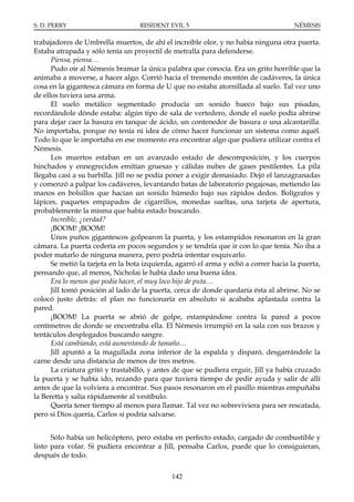 S. D. PERRY                        RESIDENT EVIL 5                                    NÉMESIS

trabajadores de Umbrella muertos, de ahí el increíble olor, y no había ninguna otra puerta.
Estaba atrapada y sólo tenía un proyectil de metralla para defenderse.
      Piensa, piensa…
      Pudo oír al Némesis bramar la única palabra que conocía. Era un grito horrible que la
animaba a moverse, a hacer algo. Corrió hacia el tremendo montón de cadáveres, la única
cosa en la gigantesca cámara en forma de U que no estaba atornillada al suelo. Tal vez uno
de ellos tuviera una arma.
      El suelo metálico segmentado producía un sonido hueco bajo sus pisadas,
recordándole dónde estaba: algún tipo de sala de vertedero, donde el suelo podía abrirse
para dejar caer la basura en tanque de ácido, un contenedor de basura o una alcantarilla.
No importaba, porque no tenía ni idea de cómo hacer funcionar un sistema como aquél.
Todo lo que le importaba en ese momento era encontrar algo que pudiera utilizar contra el
Némesis.
      Los muertos estaban en un avanzado estado de descomposición, y los cuerpos
hinchados y ennegrecidos emitían gruesas y cálidas nubes de gases pestilentes. La pila
llegaba casi a su barbilla. Jill no se podía poner a exigir demasiado. Dejó el lanzagranadas
y comenzó a palpar los cadáveres, levantando batas de laboratorio pegajosas, metiendo las
manos en bolsillos que hacían un sonido húmedo bajo sus rápidos dedos. Bolígrafos y
lápices, paquetes empapados de cigarrillos, monedas sueltas, una tarjeta de apertura,
probablemente la misma que había estado buscando.
      Increíble, ¿verdad?
      ¡BOOM! ¡BOOM!
      Unos puños gigantescos golpearon la puerta, y los estampidos resonaron en la gran
cámara. La puerta cedería en pocos segundos y se tendría que ir con lo que tenía. No iba a
poder matarlo de ninguna manera, pero podría intentar esquivarlo.
      Se metió la tarjeta en la bota izquierda, agarró el arma y echó a correr hacia la puerta,
pensando que, al menos, Nicholai le había dado una buena idea.
      Era lo menos que podía hacer, el muy loco hijo de puta…
      Jill tomó posición al lado de la puerta, cerca de donde quedaría ésta al abrirse. No se
colocó justo detrás: el plan no funcionaría en absoluto si acababa aplastada contra la
pared.
      ¡BOOM! La puerta se abrió de golpe, estampándose contra la pared a pocos
centímetros de donde se encontraba ella. El Némesis irrumpió en la sala con sus brazos y
tentáculos desplegados buscando sangre.
      Está cambiando, está aumentando de tamaño…
      Jill apuntó a la magullada zona inferior de la espalda y disparó, desgarrándole la
carne desde una distancia de menos de tres metros.
      La criatura gritó y trastabilló, y antes de que se pudiera erguir, Jill ya había cruzado
la puerta y se había ido, rezando para que tuviera tiempo de pedir ayuda y salir de allí
antes de que la volviera a encontrar. Sus pasos resonaron en el pasillo mientras empuñaba
la Beretta y salía rápidamente al vestíbulo.
      Quería tener tiempo al menos para llamar. Tal vez no sobreviviera para ser rescatada,
pero si Dios quería, Carlos sí podría salvarse.


      Sólo había un helicóptero, pero estaba en perfecto estado, cargado de combustible y
listo para volar. Si pudiera encontrar a Jill, pensaba Carlos, puede que lo consiguieran,
después de todo.

                                             142
 