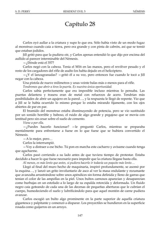 S. D. PERRY                       RESIDENT EVIL 5                                   NÉMESIS




                                   Capítulo 28

      Carlos oyó aullar a la criatura y supo lo que era. Sólo había visto de un modo fugaz
al monstruo cuando caía a tierra, pero era grande y con pinta de cabrón, así que se temió
que estaban jodidos.
      Jill gritó para que la pudiera oír, y Carlos apenas entendió lo que dijo por encima del
aullido al parecer interminable del Némesis.
      —¿Dónde está el 357?
      Carlos negó con la cabeza. Tenía el M16 en las manos, pero el revólver pesado y el
resto de los cargadores del rifle de asalto los había dejado en el helicóptero.
      —¿Y el lanzagranadas? —gritó él a su vez, pero entonces fue cuando le tocó a Jill
negar con la cabeza.
      Una pistola de nueve milímetros y unas veinte balas más o menos para el rifle.
      Tendremos que abrir a tiros la puerta. Es nuestra única oportunidad.
      Carlos sabía perfectamente que era imposible incluso mientras lo pensaba. Las
puertas delantera y trasera eran de metal con refuerzos de acero. Tendrían más
posibilidades de abrir un agujero en la pared…, y la respuesta le llegó de repente. Vio que
a Jill se le había ocurrido lo mismo porque lo estaba mirando fijamente, con los ojos
abiertos de par en par.
      El bramido del monstruo estaba disminuyendo de potencia, pero se vio sustituido
por un sonido horrible y baboso, el ruido de algo grande y pegajoso que se movía con
lentitud pero sin cesar sobre el suelo de cemento.
      Viene a por ella.
      —¿Puedes hacerlo funcionar? —le preguntó Carlos, mientras se preparaba
mentalmente para enfrentarse a fuese en lo que fuese que se hubiera convertido el
Némesis.
      —A lo mejor, pero…
      Carlos la interrumpió.
      —Voy a distraer a ese bicho. Tú pon en marcha este cacharro y avísame cuando tenga
que agacharme.
      Carlos pasó corriendo a su lado antes de que tuviera tiempo de protestar. Estaba
decidido a hacer lo que fuese necesario para impedir que la criatura llegase hasta ella.
      Al menos, es más lento que antes, si pudiera hacerlo ir todavía un poquito más lento…
      Llegó al final del muro hecho de maquinaria, inspiró profundamente, se asomó por
la esquina…, y lanzó un grito involuntario de asco al ver la masa ondulante y rezumante
que avanzaba arrastrándose sobre unos apéndices sin forma definida y lleno de garras que
tenían el color de las ampollas en la piel. Unos bultos carnosos aparecían y desaparecían
como burbujas en un estofado a lo largo de su espalda retorcida y deformada. Un fluido
negro caía goteando de cada una de las decenas de pequeñas aberturas que le cubrían el
cuerpo, humedeciendo el suelo y lubrificándolo para que aquel montón de carne pudiera
avanzar.
      Carlos escogió un bulto algo prominente en la parte superior de aquella criatura
gigantesca y palpitante y comenzó a disparar. Los proyectiles se hundieron en la superficie
rosada como guijarros en un arroyo.

                                            147
 
