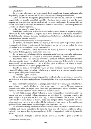 S. D. PERRY                                   RESIDENT EVIL 5                        NÉMESIS

      ¡Ratatattatt!
      De repente, veloz como un rayo, uno de los tentáculos de la parte delantera salió
disparado y golpeó las piernas de Carlos con la fuerza suficiente para derribarlo.
      Carlos se arrastró de espaldas procurando no hacer caso del dolor en su costado,
sorprendido por aquella velocidad increíble y bastante atemorizado a la vez. La masa
corporal de la criatura se movía con lentitud, pero sus reflejos eran de una rapidez de
locura, y lo había alcanzado a tres metros de distancia con la fuerza suficiente para tirarlo
al suelo, sin esfuerzo aparente.
      —Tu puta madre3 —jadeó Carlos.
      Era el peor insulto que se le ocurría en aquel momento, mientras se ponía en pie y
retrocedía. Ya había llegado a la esquina de la pared metálica, a diez metros o menos de
donde Jill estaba pulsando de forma frenética todos los botones. Lo había logrado distraer
tanto como una mosca a un avión.
      ¿Cuánto tiempo nos quedará antes de que amanezca?
      De repente, el monstruo bramó de nuevo, y resonó un coro de pequeños aullidos
procedentes de todas y cada una de las aberturas de su cuerpo, un millar de bocas
gritando a la vez, creando un rugido ensordecedor.
      No iba a detenerse. Carlos retrocedió de nuevo y volvió a disparar. Era un
desperdicio de balas, pero no podía hacer otra cosa.
      En ese momento oyó el zumbido de una poderosa turbina que empezaba a girar cada
vez con mayor velocidad, y a Jill que le gritaba que se apartase; y Carlos se apartó.
      Todavía no había sido capaz de encontrar la conexión principal, ni botones ni cables
a los que conectar algo, y no sabía lo suficiente de mecánica para deducirlo. Se le paró un
momento el corazón cuando vio caer a Carlos, pero se obligó a sí misma a seguir
buscando. Sabía que era lo único que podía hacer.
      Estudió los mandos por segunda vez, de un modo frenético y desesperado, y por fin
encontró los botones de encendido en la base, y la maquinaria se puso en marcha con un
sonido que a Jill le pareció maravilloso.
      —¡Apártate! —gritó a Carlos.
      Jill movió las palancas necesarias para alzar con lentitud y con precisión el cañón. Sus
movimientos aparecían registrados de forma digital en una pequeña pantalla cerca de la
base.
      Pudo sentir cómo aumentaba la energía, cómo el aire a su alrededor aumentaba de
temperatura, y cuando Carlos se echó a un lado y el nuevo Némesis apareció
arrastrándose sobre su propia baba, descubrió que estaba emocionada al máximo, casi
superada por una sensación feroz e intensa de autosatisfacción.
      Aquello había matado a Brad Vickers y la había perseguido de forma incesante y sin
piedad por toda la ciudad. Había asesinado a los miembros del equipo de rescate y los
había obligado a quedarse en Raccoon City, la había infectado con el virus, la había
aterrorizado y había herido a Carlos. Todo ello porque estaba programado para que
actuara así, pero eso no le importaba a Jill. Lo odiaba con todo su ser, lo despreciaba más
que a cualquier otra cosa que hubiera despreciado en toda su vida.
      La criatura mutada y aberrante avanzó hacia ella sobre una capa de baba mientras el
zumbido del cañón aumentaba de potencia hasta que el ronroneo explosivo ahogó
cualquier otro sonido. Las siguientes palabras de Jill no las pudo oír nadie, ni siquiera ella
misma.
      —¡Quieres STARS! ¡Ya te daré yo STARS, cabrón de mierda! —gritó, y apretó con
3
    En castellano en el original (N. del T)

                                                       148
 