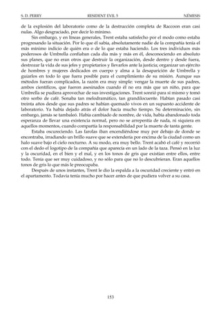 S. D. PERRY                        RESIDENT EVIL 5                                      NÉMESIS

de la explosión del laboratorio como de la destrucción completa de Raccoon eran casi
nulas. Algo desgraciado, por decir lo mínimo.
      Sin embargo, y en líneas generales, Trent estaba satisfecho por el modo como estaba
progresando la situación. Por lo que él sabía, absolutamente nadie de la compañía tenía el
más mínimo indicio de quién era o de lo que estaba haciendo. Los tres individuos más
poderosos de Umbrella confiaban cada día más y más en él, desconociendo en absoluto
sus planes, que no eran otros que destruir la organización, desde dentro y desde fuera,
destrozar la vida de sus jefes y propietarios y llevarlos ante la justicia; organizar un ejército
de hombres y mujeres dedicados en cuerpo y alma a la desaparición de Umbrella y
guiarlos en todo lo que fuera posible para el cumplimiento de su misión. Aunque sus
métodos fueran complicados, la razón era muy simple: vengar la muerte de sus padres,
ambos científicos, que fueron asesinados cuando él no era más que un niño, para que
Umbrella se pudiera aprovechar de sus investigaciones. Trent sonrió para sí mismo y tomó
otro sorbo de café. Sonaba tan melodramático, tan grandilocuente. Habían pasado casi
treinta años desde que sus padres se habían quemado vivos en un supuesto accidente de
laboratorio. Ya había dejado atrás el dolor hacía mucho tiempo. Su determinación, sin
embargo, jamás se tambaleó. Había cambiado de nombre, de vida, había abandonado toda
esperanza de llevar una existencia normal, pero no se arrepentía de nada, ni siquiera en
aquellos momentos, cuando compartía la responsabilidad por la muerte de tanta gente.
      Estaba oscureciendo. Las farolas iban encendiéndose muy por debajo de donde se
encontraba, irradiando un brillo suave que se extendería por encima de la ciudad como un
halo suave bajo el cielo nocturno. A su modo, era muy bello. Trent acabó el café y recorrió
con el dedo el logotipo de la compañía que aparecía en un lado de la taza. Pensó en la luz
y la oscuridad, en el bien y el mal, y en los tonos de gris que existían entre ellos, entre
todo. Tenía que ser muy cuidadoso, y no sólo para que no lo descubrieran. Eran aquellos
tonos de gris lo que más le preocupaba.
      Después de unos instantes, Trent le dio la espalda a la oscuridad creciente y entró en
el apartamento. Todavía tenía mucho por hacer antes de que pudiera volver a su casa.




                                              153
 