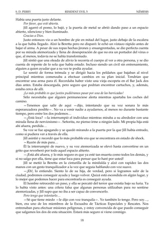 S. D. PERRY                        RESIDENT EVIL 5                                     NÉMESIS

Había una puerta justo delante.
      Por favor, que esté abierta.
      Jill agarró el pomo, lo bajó, y la puerta de metal se abrió dando paso a un espacio
abierto, silencioso y bien iluminado.
      Gracias a Dios.
      Justo entonces vio a un hombre de pie en mitad del lugar, justo debajo de la escalera
a la que había llegado. Alzó la Beretta pero no disparó: le echó un vistazo rápido antes de
bajar el arma. A pesar de sus ropas hechas jirones y ensangrentadas, se dio perfecta cuenta
por su mirada atemorizada y llena de desesperación de que no era un portador del virus o
que, al menos, todavía no se había transformado.
      Jill sintió que una oleada de alivio le recorría el cuerpo al ver a otra persona, y se dio
cuenta de repente de lo sola que había estado. Incluso siendo un civil sin entrenamiento,
alguien a quien ayudar que a su vez te podía ayudar.
      Le sonrió de forma trémula y se dirigió hacia los peldaños que bajaban al nivel
principal mientras comenzaba a efectuar cambios en su plan inicial. Tendrían que
encontrar una arma para él. Recordaba haber visto una vieja escopeta en el Bar Jack dos
días antes. Estaba descargada, pero seguro que podrían encontrar cartuchos, y, además,
estaba cerca de allí.
      ¡Lo más probable es que juntos pudiéramos pasar por una de las barricadas!
      Sólo necesitaba que alguien permaneciese alerta mientras apartaba los coches del
camino.
      —Tenemos que salir de aquí —dijo, intentando que su voz sonara lo más
esperanzadora posible—. No va a venir nadie a ayudarnos, al menos no durante bastante
tiempo, pero entre los dos podemos…
      —¿Está loca? —la interrumpió el individuo mientras miraba a su alrededor con una
mirada llena de nerviosismo—. Señorita, no pienso irme a ningún lado. Mi propia hija está
ahí afuera, perdida…
      Su voz se fue apagando y se quedó mirando a la puerta por la que Jill había entrado,
como si pudiera ver a través de ella.
      Jill asintió y recordó que lo más probable era que se encontrara en estado de shock.
      —Razón de más para…
      Él la interrumpió de nuevo, y su voz atemorizada se elevó hasta convertirse en un
grito que reverberó por todo aquel espacio abierto.
      —¡Está ahí afuera, y lo más seguro es que ya esté tan muerta como todos los demás, y
si no salgo por ella, tiene que estar loca para pensar que lo haré por usted!
      Jill se metió la Beretta en la cinturilla de la minifalda y alzó con rapidez las dos
manos con un gesto tranquilizador a la vez que seguía hablando con voz suave.
      —¡Eh!, lo entiendo. Siento lo de su hija, de verdad, pero si logramos salir de la
ciudad, podremos conseguir ayuda y luego volver. Quizá está escondida en algún lugar, y
lo mejor que podemos hacer para encontrarla es conseguir ayuda.
      El hombre retrocedió un paso, y ella se percató del terror que existía bajo su furia. Ya
lo había visto antes: una cólera falsa que algunas personas utilizaban para no sentirse
atemorizadas, y Jill supo que no iba a ser capaz de convencerlo.
      Pero tengo que intentarlo…
      —Sé que tiene miedo —le dijo con voz tranquila—. Yo también lo tengo. Pero soy…,
bien, era uno de los miembros de la Escuadra de Tácticas Especiales y Rescates. Nos
entrenaban para efectuar misiones peligrosas, y estoy convencida de que puedo conseguir
que salgamos los dos de esta situación. Estará más seguro si viene conmigo.

                                              18
 