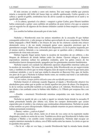 S. D. PERRY                      RESIDENT EVIL 5                                  NÉMESIS

      El más cercano ya estaba a unos seis metros. Era una mujer esbelta que parecía
intacta a excepción del brillo del hueso bajo su cabello apelmazado. Carlos apuntó a la
cabeza y apretó el gatillo, sintiéndose loco de alivio cuando se desplomó en el suelo y se
quedó allí, inmóvil.
      —A la cabeza, apuntad a la cabeza —empezó a gritar Carlos, pero Hirami también
había comenzado a gritar: unos aullidos sin palabras de puro terror a los que se unieron
casi en seguida los de algunos de los demás soldados cuando la línea empezó a romperse.
¡Oh, no… !
      Los zombis los habían alcanzado por el otro lado.


      Nicholai y Wersbowski eran los únicos miembros de la escuadra B que habían
conseguido sobrevivir, y sólo porque se habían aprovechado de sus compañeros. Nicholai
había empujado a Brett Mathis a los brazos de una de las criaturas cuando ésta estuvo
demasiado cerca, y de ese modo consiguió ganar unos segundos preciosos que le
permitieron escapar. Había visto a Wersbowski dispararle a Li en la pierna izquierda por
el mismo motivo, hiriendo a su camarada para que se quedara atrás y distrajera a los
portadores de virus más cercanos.
      Habían logrado llegar juntos hasta la escalera de incendios de un edificio, a dos
bloques de distancia de donde habían caído los demás. Oyeron ráfagas y disparos
esporádicos mientras subían los peldaños oxidados, pero los gritos roncos de los
moribundos fueron desapareciendo, apagados por los gimoteantes muertos hambrientos.
      Nicholai sopesó con cuidado las diferentes opciones disponibles mientras subía por
la escalera de incendios. Tal como había previsto, John Wersbowski era un superviviente
nato, y también era obvio que no tenía ninguna clase de reparo en hacer lo que fuera para
continuar siéndolo, y con lo mal que estaba la situación en Raccoon City, que, de hecho,
era peor de lo que a Nicholai le habían hecho creer, no vendría mal tener a un individuo
como aquél cubriéndole la espalda.
      Y si nos rodean, siempre podría utilizarlo como cebo sacrificable para escapar.
      Nicholai frunció el entrecejo cuando llegaron al tejado y Wersbowski observó los
alrededores para saber qué se podía ver desde aquellos tres pisos de altura. Por desgracia,
lo de la víctima sacrificable también se le podía aplicar a él. Además, Wersbowski no era
tan idiota o tan confiado como lo habían sido Mathis y Li. Pillarlo por sorpresa iba a ser
difícil.
      —Zombis —murmuró Wersbowski mientras empuñaba con más fuerza el rifle
automático.
      Nicholai se quedó de pie a su lado y siguió su mirada hasta donde la escuadra B
había presentado batalla por última vez, hasta los cuerpos destrozados que yacían
esparcidos por el asfalto y las criaturas que continuaban alimentándose. Nicholai no pudo
evitar sentirse un poco decepcionado. Habían acabado muertos en pocos minutos, apenas
habían presentado resistencia.
      —Bueno, «señor», ¿cuál es el plan?
      El sarcasmo era muy obvio, tanto en el tono de voz como en la expresión medio
disgustada y medio en sorna de su cara. También era obvio que Wersbowski lo había visto
empujar a Mathis a los zombis como víctima propiciatoria. Nicholai dejó escapar un
suspiro mientras meneaba la cabeza, con el M16 suelto entre las manos. Lo cierto es que no
le quedaba otra opción.
      —No lo sé —dijo en voz baja, y cuando Wersbowski bajó la mirada hasta donde

                                            23
 