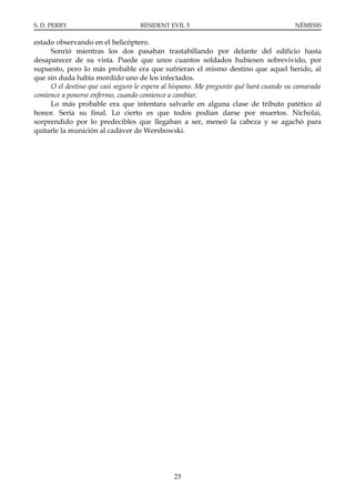 S. D. PERRY                        RESIDENT EVIL 5                                    NÉMESIS

estado observando en el helicóptero.
     Sonrió mientras los dos pasaban trastabillando por delante del edificio hasta
desaparecer de su vista. Puede que unos cuantos soldados hubiesen sobrevivido, por
supuesto, pero lo más probable era que sufrieran el mismo destino que aquel herido, al
que sin duda había mordido uno de los infectados.
     O el destino que casi seguro le espera al hispano. Me pregunto qué hará cuando su camarada
comience a ponerse enfermo, cuando comience a cambiar.
     Lo más probable era que intentara salvarle en alguna clase de tributo patético al
honor. Sería su final. Lo cierto es que todos podían darse por muertos. Nicholai,
sorprendido por lo predecibles que llegaban a ser, meneó la cabeza y se agachó para
quitarle la munición al cadáver de Wersbowski.




                                              25
 