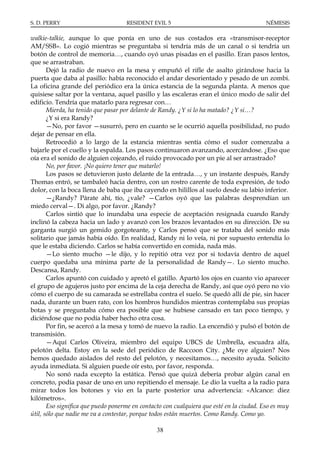 S. D. PERRY                         RESIDENT EVIL 5                                      NÉMESIS

walkie-talkie, aunque lo que ponía en uno de sus costados era «transmisor-receptor
AM/SSB». Lo cogió mientras se preguntaba si tendría más de un canal o si tendría un
botón de control de memoria…, cuando oyó unas pisadas en el pasillo. Eran pasos lentos,
que se arrastraban.
       Dejó la radio de nuevo en la mesa y empuñó el rifle de asalto girándose hacia la
puerta que daba al pasillo: había reconocido el andar desorientado y pesado de un zombi.
La oficina grande del periódico era la única estancia de la segunda planta. A menos que
quisiese saltar por la ventana, aquel pasillo y las escaleras eran el único modo de salir del
edificio. Tendría que matarlo para regresar con…
       Mierda, ha tenido que pasar por delante de Randy. ¿Y si lo ha matado? ¿Y si…?
       ¿Y si era Randy?
       —No, por favor —susurró, pero en cuanto se le ocurrió aquella posibilidad, no pudo
dejar de pensar en ella.
       Retrocedió a lo largo de la estancia mientras sentía cómo el sudor comenzaba a
bajarle por el cuello y la espalda. Los pasos continuaron avanzando, acercándose. ¿Eso que
oía era el sonido de alguien cojeando, el ruido provocado por un pie al ser arrastrado?
       No, por favor. ¡No quiero tener que matarlo!
       Los pasos se detuvieron justo delante de la entrada…, y un instante después, Randy
Thomas entró, se tambaleó hacia dentro, con un rostro carente de toda expresión, de todo
dolor, con la boca llena de baba que iba cayendo en hilillos al suelo desde su labio inferior.
       —¿Randy? Párate ahí, tío, ¿vale? —Carlos oyó que las palabras desprendían un
miedo cerval—. Di algo, por favor. ¿Randy?
       Carlos sintió que lo inundaba una especie de aceptación resignada cuando Randy
inclinó la cabeza hacia un lado y avanzó con los brazos levantados en su dirección. De su
garganta surgió un gemido gorgoteante, y Carlos pensó que se trataba del sonido más
solitario que jamás había oído. En realidad, Randy ni lo veía, ni por supuesto entendía lo
que le estaba diciendo. Carlos se había convertido en comida, nada más.
       —Lo siento mucho —le dijo, y lo repitió otra vez por si todavía dentro de aquel
cuerpo quedaba una mínima parte de la personalidad de Randy—. Lo siento mucho.
Descansa, Randy.
       Carlos apuntó con cuidado y apretó el gatillo. Apartó los ojos en cuanto vio aparecer
el grupo de agujeros justo por encima de la ceja derecha de Randy, así que oyó pero no vio
cómo el cuerpo de su camarada se estrellaba contra el suelo. Se quedó allí de pie, sin hacer
nada, durante un buen rato, con los hombros hundidos mientras contemplaba sus propias
botas y se preguntaba cómo era posible que se hubiese cansado en tan poco tiempo, y
diciéndose que no podía haber hecho otra cosa.
       Por fin, se acercó a la mesa y tomó de nuevo la radio. La encendió y pulsó el botón de
transmisión.
       —Aquí Carlos Oliveira, miembro del equipo UBCS de Umbrella, escuadra alfa,
pelotón delta. Estoy en la sede del periódico de Raccoon City. ¿Me oye alguien? Nos
hemos quedado aislados del resto del pelotón, y necesitamos…, necesito ayuda. Solicito
ayuda inmediata. Si alguien puede oír esto, por favor, responda.
       No sonó nada excepto la estática. Pensó que quizá debería probar algún canal en
concreto, podía pasar de uno en uno repitiendo el mensaje. Le dio la vuelta a la radio para
mirar todos los botones y vio en la parte posterior una advertencia: «Alcance: diez
kilómetros».
       Eso significa que puedo ponerme en contacto con cualquiera que esté en la ciudad. Eso es muy
útil, sólo que nadie me va a contestar, porque todos están muertos. Como Randy. Como yo.

                                                38
 