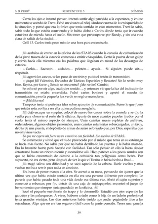 S. D. PERRY                       RESIDENT EVIL 5                                  NÉMESIS

      Cerró los ojos e intentó pensar, intentó sentir algo parecido a la esperanza, y en ese
momento se acordó de Trent. Echó un vistazo al reloj dándose cuenta de lo enloquecido de
la situación, y pensó que era lo único que tenía sentido en esos momentos. Trent lo sabía,
sabía todo lo que estaba ocurriendo y le había dicho a Carlos dónde tenía que ir cuando
estuviera de mierda hasta el cuello. Sin tener que preocuparse por Randy, y sin una ruta
clara de salida de la ciudad…
      Grill 13. Carlos tenía poco más de una hora para encontrarlo.


      Jill acababa de entrar en la oficina de los STARS cuando la consola de comunicación
de la parte trasera de la estancia comenzó a emitir chasquidos. Cerró la puerta de un golpe
y corrió hacia ella mientras oía las palabras que llegaban en mitad de las descargas de
estática.
      —Carlos… Raccoon… aislados… pelotón… ayuda… Si alguien puede oír…,
responda.
      Jill agarró los cascos, se los puso de un tirón y pulsó el botón de transmisión.
      —¡Aquí Jill Valentine, Escuadra de Tácticas Especiales y Rescates! No lo recibo muy
bien. Repita, por favor. ¿Dónde se encuentra? ¿Me recibe? Cambio.
      Se esforzó por oír algo, cualquier sonido…, y entonces vio que la luz del indicador de
transmisión no estaba encendida. Pulsó varios botones y apretó el mando de
comunicación, pero la pequeña luz verde se negó a encenderse.
      —¡Maldita sea!
      Tampoco tenía ni puñetera idea sobre aparatos de comunicación. Fuese lo que fuese
que estaba roto, no iba a ser ella quien pudiera arreglarlo.
      Jill dejó escapar un suspiro, colocó de nuevo los cascos sobre la consola y se dio la
vuelta para observar el resto de la oficina. Aparte de unos cuantos papeles tirados por el
suelo, tenía el mismo aspecto de siempre. Unas cuantas mesas repletas de archivos,
ordenadores, algunos objetos personales, unas cuantas estanterías sobrecargadas, un fax y,
detrás de una puerta, el depósito de armas de acero reforzado que, por Dios, esperaba que
no estuviese vacío.
      Lo que me espera ahí fuera no va a morirse con facilidad. Ese asesino de STARS.
      Se estremeció y sintió que el nudo provocado por el miedo que tenía en su estómago
se hacía más fuerte. No sabía por qué no había derribado las puertas y la había matado.
Era lo bastante fuerte para hacerlo con facilidad. Tan sólo pensar en ello la hacía desear
arrastrarse hasta un rincón oscuro y esconderse allí. Hizo parecer a los pocos zombis con
que se había encontrado de camino a la comisaría tan peligrosos como bebés. Por
supuesto, no era cierto, pero después de ver lo que el Tirano le había hecho a Brad…
      Jill tragó saliva con dificultad y se sacó aquello de la cabeza. Darle vueltas y más
vueltas no iba a servir para nada en absoluto.
      Era hora de poner manos a la obra. Se acercó a su mesa, pensando sin querer que la
última vez que había estado sentada en ella era una persona diferente por completo. Le
parecía que había pasado toda una vida desde esa última vez. Abrió el cajón superior y
comenzó a rebuscar; por fin, detrás de una caja de sujetapapeles, encontró el juego de
herramientas que siempre tenía guardado en la oficina. ¡Sí!
      Sacó el pequeño envoltorio de trapo y lo desenrolló. Estudió con ojos expertos las
ganzúas y las palanquetas. A veces, haberse criado como la hija de un ladrón profesional
tenía grandes ventajas. Los días anteriores había tenido que andar pegándole tiros a las
cerraduras. Algo que no era tan seguro o fácil como la gente pensaba. Tener una ganzúa

                                            39
 