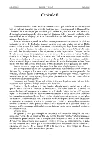 S. D. PERRY                         RESIDENT EVIL 5                                      NÉMESIS




                                      Capítulo 8

      Nicholai descubrió mientras avanzaba con lentitud por el sistema de alcantarillado
bajo las calles de la ciudad que se sentía fascinado por el diseño general de Raccoon City.
Había estudiado los mapas, por supuesto, pero eso era muy distinto a recorrer la ciudad
de verdad, a experimentar de primera mano el diseño de todo el montaje. Umbrella había
construido el terreno de juego perfecto. Era una lástima que lo hubieran estropeado de esa
manera ellos mismos.
      Existían numerosos pasadizos subterráneos que comunicaban entre sí las distintas
instalaciones clave de Umbrella, aunque algunos eran más obvios que otros. Había
entrado en las alcantarillas desde el sótano de la comisaría para llegar hasta los conductos
que lo llevarían al laboratorio subterráneo de plantas múltiples donde Umbrella había
efectuado las investigaciones y los experimentos más importantes. También habían
llevado a cabo varias investigaciones en el laboratorio de la mansión Spencer/Arklay,
situada en el bosque de Raccoon, y existían tres fábricas o almacenes «abandonados»
donde se efectuaban pruebas en las afueras de la ciudad, pero los mejores científicos
habían trabajado bajo el mismísimo núcleo urbano. Todo ello haría que su trabajo fuese
mucho más fácil. Trasladarse de una zona a otra sería mucho menos peligroso bajo tierra.
      Pero no por mucho tiempo más. Dentro de diez o doce horas, ningún lugar será seguro.
      Los bioorganismos con los que trabajaba Umbrella se mantenían sedados y crecían en
Raccoon City, aunque se los solía enviar fuera para las pruebas de campo reales. Sin
embargo, con todo aquello destrozado, se escaparían para conseguir comida. Seguro que
unos cuantos ya habrían escapado, y la mayoría aparecerían sin duda en cuanto echaran
en falta unas cuantas inyecciones.
      Seguro que será divertido. Un poco de práctica de tiro para despejarme entre cada una de las
búsquedas, y con la potencia de fuego necesaria para disfrutarlo.
      Sostuvo el rifle de asalto con la parte interior del codo derecho y palpó los cargadores
que le había quitado al cadáver de Wersbowski. No había caído en la cuenta de
comprobarlos en el momento de cogerlos, pero el rápido vistazo que les echó antes de
bajar a las alcantarillas lo había dejado bastante satisfecho. A todos los soldados del UBCS
les entregaban cargadores llenos de proyectiles blindados que atravesaban por completo
los objetivos. Wersbowski los había sustituido por balas de punta hueca: esos proyectiles
se expandían y aplastaban al entrar en contacto con el objetivo y provocaban unos daños
terribles. Nicholai ya había planeado efectuar una incursión en el pequeño arsenal del
laboratorio. Con una carga adicional de sesenta balas de punta hueca, saldría de rositas de
cualquier situación.
      No como ahora.
      El agua fría y sucia que corría por los conductos mal iluminados le llegaba casi hasta
las rodillas y despedía un hedor terrible, una mezcla de orina y moho. Ya había tropezado
con bastantes portadores del virus. La mayoría llevaban puestas batas de los laboratorios
de Umbrella, aunque había unos cuantos «civiles»: personal de mantenimiento, o quizá
tan sólo gente con mala suerte que se habían aventurado a entrar en las alcantarillas con la
esperanza de escapar de la ciudad. Evitó a la mayoría de ellos porque no deseaba
desperdiciar balas o alertar a nadie de su presencia.

                                               41
 