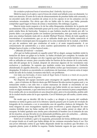 S. D. PERRY                         RESIDENT EVIL 5                                      NÉMESIS

      Un verdadero profesional hasta el mismísimo final. Umbrella, hija de puta.
      Metió la mano en el cajón y sacó el trozo de cristal azul tallado como un diamante. Lo
miró con atención. El resto de la sala de almacenamiento de pruebas había sido arrasada, y
no encontró nada útil en cuestión de armas ni en los cajones ni en los armarios con las
cerraduras reventadas. Era obvio que ella no había sido la única que había pensado
comprobar aquel lugar en busca de armas y municiones. Sin embargo, la gema…
      Marvin tenía razón respecto a lo de las calles bloqueadas alrededor de la puerta del
ayuntamiento. Ella ya había intentado pasar por la zona y había descubierto que la mayor
parte estaba llena de barricadas. Tampoco es que hubiera mucho de interés por allí. La
puerta daba a un pequeño jardín con senderos pavimentados, más que nada un entorno
para una estatua bastante mala del ex alcalde Michael Warren. Detrás de todo aquello se
encontraban el ayuntamiento, que ya no se utilizaba desde que se había construido el
nuevo edificio municipal para los juzgados en la zona residencial de la ciudad, y también
un par de senderos más que conducían al norte y al oeste respectivamente. A un
concesionario de automóviles y a unos cuantos aparcamientos de coches usados si te
dirigías hacia el norte, y si ibas hacia el oeste…
      —¡Mierda! ¡El tranvía! —exclamó.
      ¿Por qué no había pensado en aquello antes? Jill se alegró, aunque también sintió la
tentación de darse un golpe en la frente. Lo había olvidado por completo. Se trataba del
viejo tranvía de modelo antiguo con dos vagones que hacía el recorrido turístico y que ya
sólo se utilizaba en verano, pero cruzaba todos los barrios de las afueras de la zona oeste,
más allá del parque de la ciudad, después de atravesar algunos de los vecindarios más
exclusivos y pudientes. Se suponía que también existía una instalación de Umbrella
abandonada en aquella dirección, y quizá allí habría coches que funcionasen y carreteras
despejadas. Si todavía se encontraba en condiciones de funcionar, el tranvía sería el mejor
modo de salir de la ciudad, la manera más fácil y sin problemas.
      Con todas esas barricadas, el único modo de llegar hasta el tranvía es a través de esa puerta
cerrada…, y sólo tengo una de las gemas.
      No disponía del equipo necesario para encargarse de aquella enorme puerta ella
sola…, pero el informe de Marvin decía que Bill Hansen llevaba encima la gema azul, y su
restaurante estaba a tan sólo tres o cuatro manzanas de donde se encontraba en ese
momento. No había motivo alguno para pensar que había tenido en sus manos la gema
verde en algún momento, o que estuviera en el Grill 13, pero merecía la pena comprobarlo.
Si no estaba allí, no se encontraría en una situación peor, pero si la encontraba, podría salir
de la ciudad mucho antes de lo que esperaba. Con el Némesis por allí suelto, cuanto antes,
mejor.
      De modo que se decidió. Jill dio la vuelta y se dirigió a la puerta del vestíbulo
mientras se metía la gema azul en la riñonera. Quería pasarse por el cuarto de revelado de
fotografía de la comisaría a ver si encontraba uno de aquellos chalecos de fotógrafo. No
tenía ninguno de esos recargadores rápidos para revólveres y quería disponer de unos
cuantos bolsillos para las balas sueltas del Colt. Ya que estaba, pensó en dejar allí la
escopeta. Se había apañado una cincha para colocársela al hombro con el cinturón de uno
de los muertos, así que llevarla no era demasiado problema, pero sin cartuchos…, además,
ya tenía la potencia de fuego del 357. No tenía sentido cargar con ella.
      Entró en el vestíbulo y giró a la izquierda, procurando de forma deliberada no mirar
el cuerpo tirado en el suelo que había debajo de las ventanas encaradas hacia el sur. Era
una joven infectada contra la que había disparado desde las escaleras que llevaban a la
segunda planta, justo al doblar la esquina. Estaba bastante segura de que conocía a la

                                                48
 