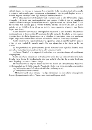 S. D. PERRY                       RESIDENT EVIL 5                                   NÉMESIS

en total. Carlos era cabo de la escuadra A en el pelotón D. Le parecía ridículo cómo estaba
organizado todo aquello, pero supuso que sería necesario para seguirle la pista a todo el
mundo. Alguien tenía que saber algo de lo que estaba ocurriendo.
      Dobló a la derecha donde la calle Everett se cruzaba con la calle 347 mientras seguía
pensando y sintiendo una cierta curiosidad por conocer el sitio al que los mandaban,
cuando un hombre surgió de un callejón situado a pocos metros por delante de él. Era un
desconocido bien vestido que le sonreía de forma abierta. Se quedó allí, con las manos
metidas en los bolsillos de su abrigo de aspecto caro, esperando al parecer que Carlos
llegara a su altura.
      Carlos mantuvo con cuidado una expresión neutral en la cara mientras estudiaba de
forma cautelosa al desconocido. De estatura elevada, delgado, de cabello y ojos oscuros,
pero caucásico sin duda alguna, cerca de la mitad de la cuarentena y con una sonrisa de
oreja a oreja, como si estuviese dispuesto a compartir con él un chiste muy divertido.
      Carlos se dispuso a seguir caminando y a pasar de largo al recordar cuántos pirados
vivían en una ciudad de tamaño medio. Era una circunstancia inevitable de la vida
urbana.
      Lo más probable es que quiera contarme que los marcianos están vigilando nuestras ondas
cerebrales o me hará partícipe de alguna teoría sobre una conspiración.
      —¿Carlos Oliveira? —le preguntó el individuo, pero parecía más una afirmación que
una pregunta.
      Carlos se detuvo en seco con todo el cuerpo tenso. Bajó de forma instintiva la mano
derecha hacia donde llevaba la pistola, sólo que no la llevaba. No iba armado desde que
había llegado y cruzado la frontera, carajo.
      El desconocido dio un paso atrás y sostuvo las manos en alto como si se disculpara
por la inquietud que le había causado. Parecía divertido, pero no se mostraba amenazador.
      —¿Quién quiere saberlo? —le replicó Carlos con brusquedad.
      ¿Y cómo puñetas sabe mi nombre?
      —Me llamo Trent, señor Oliveira —le dijo, mientras en sus ojos relucía una expresión
de regocijo apenas contenida—. Tengo cierta información para usted.




                                             5
 