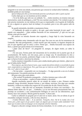 S. D. PERRY                         RESIDENT EVIL 5                                      NÉMESIS

preguntó si no sería una aliada, una persona que conocía la verdad sobre Umbrella…, pero
también podía ser una trampa.
       Quizá trabaja para ellos y está intentando ponerme a prueba para saber a quién soy leal.
       Carlos dejó que su voz mostrara un leve enfado.
       —Ya te he dicho que sólo soy un soldado. Yo…, todos nosotros, no éramos más que
mercenarios, nada de politiqueo, ¿vale? No nos cuentan una mierda. Y la verdad es que en
este preciso momento, no me interesa de lo que es responsable o no la gente de Umbrella.
Si veo a alguien en apuros, haré mi trabajo y lo ayudaré, pero si no, sólo quiero salir de
aquí.
       Se quedó mirándola, decidido a mantenerse firme.
       —Y hablando de quién es quién y de qué, ¿qué estás haciendo tú por aquí? —le
espetó con sequedad—. ¿Qué estabas haciendo en ese restaurante? ¿Y qué era eso que
hiciste volar por los aires?
       Jill sostuvo su mirada durante otro segundo y luego bajó la vista lanzando un
suspiro.
       —Yo también estoy intentando salir de aquí. Esa cosa era uno de los monstruos de
Umbrella. Me está persiguiendo, y dudo mucho que esté muerto, ni siquiera después de
eso, lo que significa que no estoy a salvo. Pensé que… Estaba buscando una especie de
llave, y pensé que quizá estaría en el restaurante.
       —¿Qué clase de llave? —le preguntó él, aunque, de algún modo, ya sabía la
respuesta.
       —Es una joya. Forma parte del mecanismo de la cerradura de la puerta que da al
ayuntamiento. De hecho, son dos joyas, pero ya tengo una. Si encontramos la otra y
logramos abrir esa puerta, podremos llegar a una vía de salida de la ciudad: un tranvía
que va hacia el oeste y atraviesa las afueras.
       Carlos mantuvo impasible el rostro, pero estaba dando gritos por dentro. ¿Qué era lo
que le había dicho Trent?
       Para empezar, que fuera hacia el oeste, y que cuando descubriera dónde se encontraba la gema
azul, comprendería su importancia. Pero ¿qué tiene que ver todo eso con Jill Valentine? ¿Confío en
ella, o no? ¿Qué es lo que sabe?
       —No me jodas —respondió con voz tranquila—. Vi algo parecido a eso en el sótano
del restaurante. Una piedra preciosa de color verde.
       Jill puso unos ojos como platos.
       —¿De verdad? Si podemos conseguirla… ¡Carlos, tenemos que volver allí!
       —Si ése es mi nombre —replicó él entre irritado y divertido.
       Aquella muchacha parecía saltar de un estado de ánimo a otro. Primero estaba
animada, luego divertida, después furiosa y, por último, nerviosa. Era algo que cansaba
bastante, y todavía no estaba muy seguro de si se podía fiar de ella. Parecía sincera.
       —Lo siento —dijo ella tras un momento, tocándole un brazo con suavidad—. No
debería haber dicho eso. Es que…, Umbrella y yo no nos llevamos precisamente bien. Se
produjo un accidente y una contaminación biológica en unos de sus laboratorios, aquí
mismo, hace seis semanas. Mucha gente ha muerto. Y ahora esto.
       Carlos se ablandó un poquito por el calor de su mano. Jesús. Era un idiota al que le
encantaba cualquier monada, y ella era muy atractiva.
       —Carlos Oliveira—dijo—. A su servicio. Tranquilo, chico. Sal de la ciudad, dice el tal
Trent, pero ¿estás seguro de que quieres viajar con alguien que a lo mejor acaba matándote? Será
mejor que te aclares antes de despegar con la estupenda señorita Valentine.
       Empezó a discutir consigo mismo de forma inmediata. Sí, ten cuidado, pero ¿es que vas

                                                57
 