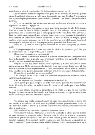 S. D. PERRY                       RESIDENT EVIL 5                                   NÉMESIS

a dejarla sola en mitad de esta situación? Ha dicho que el monstruo va a por ella…
      Gastaba bromas sobre ello algunas veces, pero no era machista en absoluto. Jill era
capaz de cuidar de sí misma, y ya lo había demostrado más que de sobra. Y si resultaba
que era una espía que trabajaba para Umbrella, entonces…, se merecía lo que le estaba
pasando.
      —Yo no me sentiría bien si nos marcháramos sin intentar al menos encontrar a
algunos de los demás —dijo por fin.
      Se dio cuenta de que era verdad: ya sabía que existía un modo de salir de la ciudad.
Una hora antes, la idea le hubiera parecido ridícula. Sin embargo, en ese momento,
pertrechado con la información que le había proporcionado Trent, todo había cambiado.
Todavía estaba atemorizado, de eso no había duda, pero conocer un poco la situación le
hacía sentirse en cierto modo menos vulnerable. A pesar de todos los riesgos, quería
explorar unas cuantas manzanas más antes de marcharse de la ciudad, quería intentar al
menos ayudar a alguien. Quería tiempo para pensar, para decidirse de una vez.
      Bueno, eso… y saber que ella ha podido sobrevivir. Si ella lo ha conseguido, yo también
puedo.
      —Vi esa puerta que dices. La que está cerca del edificio del periódico, ¿no? ¿Por qué
no nos reunimos allí? O mejor todavía, en el tranvía.
      Jill frunció el entrecejo, pero luego asintió.
      —Vale. Volveré al restaurante mientras tú echas un vistazo por ahí. Te esperaré en el
tranvía. En cuanto pases la puerta, sigue el sendero y mantente a la izquierda. Verás los
carteles que indican dónde está Lonsdale Yard.
      Ninguno de los dos habló durante unos segundos, y Carlos notó por el modo
precavido en que Jill lo miraba que ella también tenía sus propias dudas sobre él. Sus
recelos le hicieron confiar un poco más en la chica. Si de verdad odiaba tanto a Umbrella,
tenía sentido que no quisiera demasiado andar con uno de los empleados de la compañía.
      ¡Deja de discutir y márchate ya, por amor de Dios!
      —No te vayas sin mí —dijo Carlos con intención de que sonara divertido. Pero le
salió tremendamente serio.
      —No me hagas esperar demasiado —contestó ella sonriéndole.
      Carlos pensó que quizá después de todo fuese buena persona. Un momento más
tarde, Jill se dio la vuelta y se alejó al trote de vuelta por el pasillo por el que habían
entrado.
      La observó alejarse mientras se preguntaba si no estaba loco por no irse con ella.
Después de un momento, se dio la vuelta y se dirigió caminando con rapidez hacia la otra
salida antes de que decidiera cambiar de opinión.


      Para alguien que estaba sangrando como un cerdo empalado, Mikhail se movía con
una rapidez sorprendente. Nicholai había seguido el rastro de gotas oscuras a través de
una barricada, sobre la gravilla y el asfalto, la hierba y los cascotes, y todavía no había
visto al moribundo.
      Quizá moribundo sea un término exagerado si tenemos en cuenta…
      Nicholai había planeado abandonar la caza si no localizaba al jefe de pelotón al cabo
de unos minutos, pero cuanto más lo buscaba, más decidido se sentía a encontrarlo.
También se percató de que cada vez estaba más furioso. ¿Cómo se atrevía Mikhail a
intentar escaparse de su castigo? ¿Quién se creía que era para hacerle desperdiciar un
tiempo precioso? Y para más frustración, Mikhail había recorrido bastante distancia hacia


                                             58
 