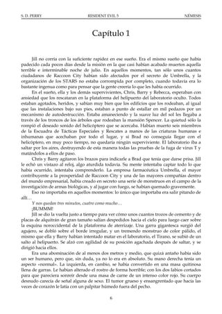 S. D. PERRY                       RESIDENT EVIL 5                                   NÉMESIS




                                    Capítulo 1

      Jill no corría con la suficiente rapidez en ese sueño. Era el mismo sueño que había
padecido cada pocos días desde la misión en la que casi habían acabado muertos aquella
terrible e interminable noche de julio. En aquellos momentos, tan sólo unos cuantos
ciudadanos de Raccoon City habían sido afectados por el secreto de Umbrella, y la
organización de los STARS no estaba corrompida por completo, cuando todavía era lo
bastante ingenua como para pensar que la gente creería lo que les había ocurrido.
      En el sueño, ella y los demás supervivientes, Chris, Barry y Rebecca, esperaban con
ansiedad que los rescataran en la plataforma del helipuerto del laboratorio oculto. Todos
estaban agotados, heridos, y sabían muy bien que los edificios que los rodeaban, al igual
que las instalaciones bajo sus pies, estaban a punto de estallar en mil pedazos por un
mecanismo de autodestrucción. Estaba amaneciendo y la suave luz del sol les llegaba a
través de los troncos de los árboles que rodeaban la mansión Spencer. La quietud sólo la
rompió el deseado sonido del helicóptero que se acercaba. Habían muerto seis miembros
de la Escuadra de Tácticas Especiales y Rescates a manos de las criaturas humanas e
inhumanas que acechaban por todo el lugar, y si Brad no conseguía llegar con el
helicóptero, en muy poco tiempo, no quedaría ningún superviviente. El laboratorio iba a
saltar por los aires, destruyendo de esta manera todas las pruebas de la fuga de virus T y
matándolos a ellos de paso.
      Chris y Barry agitaron los brazos para indicarle a Brad que tenía que darse prisa. Jill
le echó un vistazo al reloj, algo aturdida todavía. Su mente intentaba captar todo lo que
había ocurrido, intentaba comprenderlo. La empresa farmacéutica Umbrella, el mayor
contribuyente a la prosperidad de Raccoon City y una de las mayores compañías dentro
del mundo empresarial, había creado en secreto una serie de monstruos en el campo de la
investigación de armas biológicas, y al jugar con fuego, se habían quemado gravemente.
      Eso no importaba en aquellos momentos: lo único que importaba era salir pitando de
allí…
      Y nos quedan tres minutos, cuatro como mucho…
      ¡BUMMM!
      Jill se dio la vuelta justo a tiempo para ver cómo unos cuantos trozos de cemento y de
placas de alquitrán de gran tamaño salían despedidos hacia el cielo para luego caer sobre
la esquina noroccidental de la plataforma de aterrizaje. Una garra gigantesca surgió del
agujero, se dobló sobre el borde irregular, y un tremendo monstruo de color pálido, el
mismo que ella y Barry habían intentado matar en el laboratorio, el Tirano, se subió de un
salto al helipuerto. Se alzó con agilidad de su posición agachada después de saltar, y se
dirigió hacia ellos.
      Era una abominación de al menos dos metros y medio, que quizá antaño había sido
un ser humano, pero que, sin duda, ya no lo era en absoluto. Su mano derecha tenía un
aspecto «normal». La izquierda, en cambio, se había convertido en una masa quitinosa
llena de garras. Le habían alterado el rostro de forma horrible; con los dos labios cortados
para que pareciera sonreír desde una masa de carne de un intenso color rojo. Su cuerpo
desnudo carecía de señal alguna de sexo. El tumor grueso y ensangrentado que hacía las
veces de corazón le latía con un palpitar húmedo fuera del pecho.

                                             6
 
