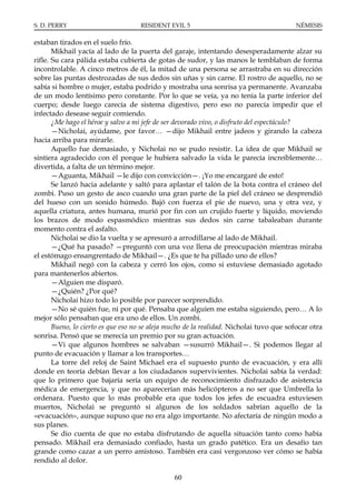 S. D. PERRY                         RESIDENT EVIL 5                                      NÉMESIS

estaban tirados en el suelo frío.
       Mikhail yacía al lado de la puerta del garaje, intentando desesperadamente alzar su
rifle. Su cara pálida estaba cubierta de gotas de sudor, y las manos le temblaban de forma
incontrolable. A cinco metros de él, la mitad de una persona se arrastraba en su dirección
sobre las puntas destrozadas de sus dedos sin uñas y sin carne. El rostro de aquello, no se
sabía si hombre o mujer, estaba podrido y mostraba una sonrisa ya permanente. Avanzaba
de un modo lentísimo pero constante. Por lo que se veía, ya no tenía la parte inferior del
cuerpo; desde luego carecía de sistema digestivo, pero eso no parecía impedir que el
infectado desease seguir comiendo.
       ¿Me hago el héroe y salvo a mi jefe de ser devorado vivo, o disfruto del espectáculo?
       —Nicholai, ayúdame, por favor… —dijo Mikhail entre jadeos y girando la cabeza
hacia arriba para mirarle.
       Aquello fue demasiado, y Nicholai no se pudo resistir. La idea de que Mikhail se
sintiera agradecido con él porque le hubiera salvado la vida le parecía increíblemente…
divertida, a falta de un término mejor.
       —Aguanta, Mikhail —le dijo con convicción—. ¡Yo me encargaré de esto!
       Se lanzó hacia adelante y saltó para aplastar el talón de la bota contra el cráneo del
zombi. Puso un gesto de asco cuando una gran parte de la piel del cráneo se desprendió
del hueso con un sonido húmedo. Bajó con fuerza el pie de nuevo, una y otra vez, y
aquella criatura, antes humana, murió por fin con un crujido fuerte y líquido, moviendo
los brazos de modo espasmódico mientras sus dedos sin carne tabaleaban durante
momento contra el asfalto.
       Nicholai se dio la vuelta y se apresuró a arrodillarse al lado de Mikhail.
       —¿Qué ha pasado? —preguntó con una voz llena de preocupación mientras miraba
el estómago ensangrentado de Mikhail—. ¿Es que te ha pillado uno de ellos?
       Mikhail negó con la cabeza y cerró los ojos, como si estuviese demasiado agotado
para mantenerlos abiertos.
       —Alguien me disparó.
       —¿Quién? ¿Por qué?
       Nicholai hizo todo lo posible por parecer sorprendido.
       —No sé quién fue, ni por qué. Pensaba que alguien me estaba siguiendo, pero… A lo
mejor sólo pensaban que era uno de ellos. Un zombi.
       Bueno, lo cierto es que eso no se aleja mucho de la realidad. Nicholai tuvo que sofocar otra
sonrisa. Pensó que se merecía un premio por su gran actuación.
       —Vi que algunos hombres se salvaban —susurró Mikhail—. Si podemos llegar al
punto de evacuación y llamar a los transportes…
       La torre del reloj de Saint Michael era el supuesto punto de evacuación, y era allí
donde en teoría debían llevar a los ciudadanos supervivientes. Nicholai sabía la verdad:
que lo primero que bajaría sería un equipo de reconocimiento disfrazado de asistencia
médica de emergencia, y que no aparecerían más helicópteros a no ser que Umbrella lo
ordenara. Puesto que lo más probable era que todos los jefes de escuadra estuviesen
muertos, Nicholai se preguntó si algunos de los soldados sabrían aquello de la
«evacuación», aunque supuso que no era algo importante. No afectaría de ningún modo a
sus planes.
       Se dio cuenta de que no estaba disfrutando de aquella situación tanto como había
pensado. Mikhail era demasiado confiado, hasta un grado patético. Era un desafío tan
grande como cazar a un perro amistoso. También era casi vergonzoso ver cómo se había
rendido al dolor.

                                                60
 