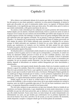 S. D. PERRY                       RESIDENT EVIL 5                                   NÉMESIS




                                   Capítulo 11

      Jill se detuvo casi patinando delante de la puerta que daba al ayuntamiento. Llevaba
las dos gemas en una mano apretada y sudorosa. La zona parecía despejada, al menos la
parte que ella podía ver, pero el restaurante estaba vacío a su regreso: el Némesis había
desaparecido, y eso significaba que tenía que darse prisa. No sabía cómo, pero lo cierto es
que estaba rastreándola, y Jill quería marcharse de una vez.
      Su carrera a toda velocidad por los callejones en la parte posterior del restaurante la
habían dejado casi sin aliento y bastante atemorizada. Estuvo a punto de caerse al suelo al
tropezar con el cuerpo de una criatura casi inconcebible que habría sido incapaz de ver en
aquella negrura cerrada. Sin embargo, la silueta oscura de garras múltiples había sido más
que suficiente para que siguiera corriendo. No se parecía a nada que hubiera visto antes.
Aquello, y la amenaza de la persecución inevitable del Némesis le habían provocado un
leve ataque de pánico. Jill lo había utilizado para aumentar la velocidad de su carrera,
aunque se había esforzado por mantener el control de sus actos. Sabía por experiencia
propia que mantenerse en contacto con los instintos del lado animal de uno mismo
formaba una parte vital de la supervivencia. Un poco de miedo siempre venía bien. Hacía
que la adrenalina siguiera fluyendo.
      El reloj decorativo y ornamentado estaba situado en una especie de estrado al lado de
la puerta. Colocó la gema azul en el sitio que le correspondía y, al hacerlo, el cristal con
forma de diamante tallado provocó el inicio de un leve zumbido eléctrico. Una serie
circular de luces que rodeaba a las gemas parpadeó y se encendió. Colocó el diamante
verde con la misma facilidad e hizo que la cadena de luces en círculo se encendiera por
completo. Se oyó un pesado sonido chirriante y las dos hojas de la puerta empezaron a
abrirse, dejando al descubierto un sendero umbrío flanqueado por setos descuidados y
abandonados.
      No tenía muy mal aspecto desde donde ella estaba. Entró en el sendero sumido en el
silencio y aguzó los sentidos. Hacía frío y estaba oscuro, y lo único que se movía era una
brisa leve que prometía traer lluvia y que agitaba las ramas de los árboles y arrastraba las
hojas a la par que le secaba el sudor de la cara y los brazos. Distinguió el lejano gemido de
un zombi que le llegó arrastrado por el viento, y vio los primeros resplandores de la luna
sobre las piedras del sendero. Se mantuvo alerta, aunque no percibió ningún peligro
inmediato, y se siguió internando mientras pensaba en Carlos Oliveira.
      Estaba segura de que le decía la verdad sobre lo de ser un simple mercenario al
servicio de Umbrella, y que no tenía ni idea acerca de lo que estaba tramando de verdad la
empresa, pero sin duda se guardaba algo para él. No era tan buen mentiroso como él se
creía, y su aparente disposición a mentir no era buena señal.
      Por otro lado, tampoco es que pareciera un tipo muy taimado. Quizá se trataba de un
mentiroso con buenas intenciones, o que simplemente no tenía malas intenciones. Lo más
probable era que tan sólo fuese precavido, que se dedicara a hacer exactamente lo mismo
que ella estaba haciendo. Fuera como fuera, no tenía tiempo de andar interpretando con
detenimiento sus actos, así que tendría que conformarse con su primera impresión: era
uno de los buenos. Si eso iba a servirle o no de ayuda, ya era otra cuestión. De momento,
estaba dispuesta a aceptar a cualquier aliado que no tuviese planes de asesinarla.

                                             62
 