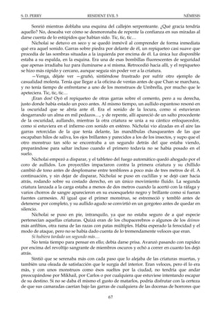 S. D. PERRY                        RESIDENT EVIL 5                                    NÉMESIS

      Sonrió mientras doblaba una esquina del callejón serpenteante. ¿Qué gracia tendría
aquello? No, deseaba ver cómo se desmoronaba de repente la confianza en sus miradas al
darse cuenta de lo estúpidos que habían sido. Tic, tic, tic…
      Nicholai se detuvo en seco y se quedó inmóvil al comprender de forma inmediata
qué era aquel sonido. Garras sobre piedra por delante de él, un repiqueteo casi suave que
procedía de las sombras situadas a la izquierda por encima de él. La única luz disponible
estaba a su espalda, en la esquina. Era una de esas bombillas fluorescentes de seguridad
que apenas irradiaba luz para iluminarse a sí misma. Retrocedió hacia allí, y el repiqueteo
se hizo más rápido y cercano, aunque seguía sin poder ver a la criatura.
      —Venga, déjate ver —gruñó, sintiéndose frustrado por sufrir otro ejemplo de
casualidad molesta. Tenía que llegar a la oficina de ventas antes de que Chan se marchara,
y no tenía tiempo de enfrentarse a uno de los monstruos de Umbrella, por mucho que le
apeteciera. Tic, tic, tic…
      ¡Eran dos! Oyó el repiqueteo de otras garras sobre el cemento, pero a su derecha,
justo donde había estado un poco antes. Al mismo tiempo, un aullido espantoso resonó en
la oscuridad que se abría ante él. Era el sonido de la locura, como si estuvieran
desgarrando un alma en mil pedazos…, y de repente, allí apareció de un salto procedente
de la oscuridad, aullando, mientras la otra criatura se unía a su cántico enloquecedor,
como si estuviera en el infierno con sonido en estéreo. Nicholai vio alzadas en el aire las
garras retorcidas de la que tenía delante, las mandíbulas chasqueantes de las que
escapaban hilos de saliva, los ojos brillantes y parecidos a los de los insectos, y supo que el
otro monstruo tan sólo se encontraba a un segundo detrás del que estaba viendo,
preparándose para saltar incluso cuando el primero todavía no se había posado en el
suelo.
      Nicholai empezó a disparar, y el tableteo del fuego automático quedó ahogado por el
coro de aullidos. Los proyectiles impactaron contra la primera criatura y su chillido
cambió de tono antes de desplomarse entre temblores a poco más de tres metros de él. A
continuación, y sin dejar de disparar, Nicholai se puso en cuclillas y se dejó caer hacia
atrás, rodando sobre su costado derecho, en un único movimiento fluido. La segunda
criatura lanzada a la carga estaba a menos de dos metros cuando la acertó con la ráfaga y
varios chorros de sangre aparecieron en su exoesqueleto negro y brillante como si fueran
fuentes carmesíes. Al igual que el primer monstruo, se estremeció y tembló antes de
detenerse por completo, y su aullido agudo se convirtió en un gorgoteo antes de quedar en
silencio.
      Nicholai se puso en pie, intranquilo, ya que no estaba seguro de a qué especie
pertenecían aquellas criaturas. Quizá eran de los chupacerebros o algunos de los deimos
más anfibios, otra rama de las razas con patas múltiples. Había esperado la ferocidad y el
modo de ataque, pero no se había dado cuenta de lo tremendamente veloces que eran.
      Si hubiera tardado un segundo más…
      No tenía tiempo para pensar en ello; debía darse prisa. Avanzó pasando con rapidez
por encima del revoltijo sangrante de miembros oscuros y echó a correr en cuanto los dejó
atrás.
      Sintió que se serenaba más con cada paso que lo alejaba de las criaturas muertas, y
también una oleada de satisfacción que le surgía del interior. Eran veloces, pero él lo era
más, y con unos monstruos como ésos sueltos por la ciudad, no tendría que andar
preocupándose por Mikhail, por Carlos o por cualquiera que estuviese intentando escapar
de su destino. Si no se daba él mismo el gusto de matarlos, podría disfrutar con la certeza
de que sus camaradas caerían bajo las garras de cualquiera de las docenas de horrores que

                                              67
 