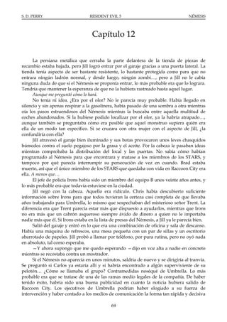 S. D. PERRY                        RESIDENT EVIL 5                                    NÉMESIS




                                    Capítulo 12

      La persiana metálica que cerraba la parte delantera de la tienda de piezas de
recambio estaba bajada, pero Jill logró entrar por el garaje gracias a una puerta lateral. La
tienda tenía aspecto de ser bastante resistente, lo bastante protegida como para que no
entrara ningún ladrón normal, y desde luego, ningún zombi…, pero a Jill no le cabía
ninguna duda de que si el Némesis se proponía entrar, lo más probable era que lo lograra.
Tendría que mantener la esperanza de que no la hubiera rastreado hasta aquel lugar.
      Aunque me preguntó cómo lo hará.
      No tenía ni idea. ¿Era por el olor? No le parecía muy probable. Había llegado en
silencio y sin apenas respirar a la gasolinera, había pasado de una sombra a otra mientras
oía los pasos estruendosos del Némesis mientras la buscaba entre aquella multitud de
coches abandonados. Si la hubiese podido localizar por el olor, ya la habría atrapado…,
aunque también se preguntaba cómo era posible que aquel monstruo supiera quién era
ella de un modo tan específico. Si se cruzara con otra mujer con el aspecto de Jill, ¿la
confundiría con ella?
      Jill atravesó el garaje bien iluminado y sus botas provocaron unos leves chasquidos
húmedos contra el suelo pegajoso por la grasa y el aceite. Por la cabeza le pasaban ideas
mientras comprobaba la distribución del local y las puertas. No sabía cómo habían
programado al Némesis para que encontrara y matase a los miembros de los STARS, y
tampoco por qué parecía interrumpir su persecución de vez en cuando. Brad estaba
muerto, así que el único miembro de los STARS que quedaba con vida en Raccoon City era
ella. A menos que…
      El jefe de policía Irons había sido un miembro del equipo B unos veinte años antes, y
lo más probable era que todavía estuviese en la ciudad.
      Jill negó con la cabeza. Aquello era ridículo. Chris había descubierto suficiente
información sobre Irons para que todos tuvieran la certeza casi completa de que llevaba
años trabajando para Umbrella, lo mismo que sospechaban del misterioso señor Trent. La
diferencia era que Trent parecía estar más que dispuesto a ayudarlos, mientras que Irons
no era más que un cabrón asqueroso siempre ávido de dinero a quien no le importaba
nadie más que él. Si Irons estaba en la lista de presas del Némesis, a Jill ya le parecía bien.
      Salió del garaje y entró en lo que era una combinación de oficina y sala de descanso.
Había una máquina de refrescos, una mesa pequeña con un par de sillas y un escritorio
abarrotado de papeles. Jill probó a llamar por teléfono, por pura rutina, pero no oyó nada
en absoluto, tal como esperaba.
      —Y ahora supongo que me quedo esperando —dijo en voz alta a nadie en concreto
mientras se recostaba contra un mostrador.
      Si el Némesis no aparecía en unos minutos, saldría de nuevo y se dirigiría al tranvía.
Se preguntó si Carlos ya estaría allí y si habría encontrado a algún superviviente de su
pelotón… ¿Cómo se llamaba el grupo? Contramedidas noséqué de Umbrella. Lo más
probable era que se tratase de una de las ramas medio legales de la compañía. De haber
tenido éxito, habría sido una buena publicidad en cuanto la noticia hubiera salido de
Raccoon City. Los ejecutivos de Umbrella podrían haber elogiado a su fuerza de
intervención y haber contado a los medios de comunicación la forma tan rápida y decisiva

                                              69
 