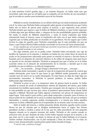 S. D. PERRY                          RESIDENT EVIL 5                                       NÉMESIS

su lado mientras Carlos gritaba algo, y un instante después, no había nada más que
oscuridad, nada más que un sol lejano que se solapaba con los bordes de esa oscuridad y
que le enviaba en sueños unos tremendos rayos de luz hiriente.


      Mikhail se moría, hundiéndose en un delirio febril que sin duda terminaría acabando
con él. Lo único que Nicholai había conseguido saber gracias al moribundo era que Carlos
había ido en busca de piezas para reparar el tranvía, y que regresaría muy pronto.
Nicholai tendría que esperar a que la fiebre de Mikhail remitiese o a que Carlos regresase
si había algo más que debiera saber, y ninguna de las dos posibilidades parecía probable.
Sin duda, el estado de Mikhail empeoraría, y tanto la fuerte explosión que había
estremecido hasta el tranvía, como el resplandor del cielo con el que había coincidido,
sugerían que se había producido un incendio en la gasolinera. No era seguro que Carlos
tuviese la culpa de aquello, pero Nicholai sospechaba que lo más probable era que así
fuese, y que Carlos Oliveira había acabado convertido en un trozo de carne chamuscada.
      Lo que significa que seré yo quien tendrá que encontrar en persona un cable eléctrico si quiero
ir hasta el hospital montado en este cacharro.
      Era algo irritante, pero no se podía evitar. Nicholai había encontrado una caja de
fusibles de repuesto en la estación, y también un bidón de casi veinte litros de mezcla de
aceite en las proporciones adecuadas para poner en marcha el tranvía y llevarlo hasta el
hospital, pero no disponía de conexión eléctrica ni de cables de ninguna clase para hacer
un puente en los circuitos dañados. Nicholai se preguntó por qué a Carlos no se le había
ocurrido entrar en el almacén de mantenimiento de la estación, y decidió que lo más
probable era que se debiera a su falta de imaginación.
      —No…, no, no puedo… ¡Fuego! ¡Fuego a discreción! Creo que…, creo que…
      Nicholai sintió curiosidad y apartó la vista de la inspección del panel de control que
estaba efectuando, pero fuese lo que fuese lo que Mikhail estaba pensando se perdió
cuando cayó de nuevo en su sueño intranquilo. El viejo banco no dejó de crujir bajo sus
movimientos incesantes. A Nicholai le pareció patético; al menos, podría haber
balbuceado algo interesante.
      Nicholai se puso en pie y se desperezó antes de girarse hacia la puerta. Ya había
añadido la mezcla de aceite al rudimentario sistema de depósitos del motor, pero había
encontrado los fusibles equivocados. Tendría que conseguir otro de regreso a la ciudad, y
lo más probable era que tuviese que volver al puñetero aparcamiento hasta donde había
seguido a Mikhail. Recordó que había algunas estanterías con piezas de maquinaria en
aquel lugar. Todo aquel ir para arriba y para abajo empezaba a cansarlo, pero al menos, la
mayor parte de los caníbales de la zona ya estaban liquidados del todo, así que no tardaría
demasiado, y cuando regresase, podría recompensarse a sí mismo por todos aquellos
esfuerzos: le diría a Mikhail quién era el responsable de su muerte cada vez más cercana.
      Salió al andén del tranvía, y estaba pensando dónde dormiría aquella noche cuando
divisó un par de siluetas que se dirigían tambaleantes hacia el vagón. Sus formas
quedaban ocultas a medias a pesar de la luz que les daba procedente de una pequeña
hoguera situada en la esquina noroeste del andén. Nicholai se dio cuenta cuando se
acercaron más, de que, después de todo, Carlos había logrado escapar de la muerte, y de
que traía con él a una mujer, sin duda, la misma de que le había hablado en el tranvía.
Ambos estaban chamuscados, con la piel enrojecida y llena de ceniza. Por lo visto, no
estuvo muy desencaminado cuando pensó quién había iniciado el fuego…
      Y una vez más, ¡comienza el juego!

                                                 77
 