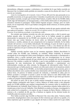 S. D. PERRY                         RESIDENT EVIL 5                                      NÉMESIS

derrumbarse, obligada a aceptar y enfrentarse a la realidad de lo que había ocurrido en
Raccoon City: la ciudad estaba perdida sin remedio a causa de los efectos del virus T o de
una de sus variantes.
      Como los investigadores de la mansión. Como el Tirano. Jill cerró los ojos pensando en su
pesadilla recurrente, en lo que quería decir. Coincidía a la perfección con la serie de hechos
que habían ocurrido, excepto por el final: Brad Vickers, el piloto Alfa de los STARS, había
tirado algo del helicóptero, un lanzagranadas, y Chris había destrozado en mil pedazos al
monstruo mientras la perseguía. Todos habían logrado escapar a tiempo, pero en cierto
modo, eso no importaba. Para lo que habían conseguido desde entonces, lo mismo podían
haber muerto.
      No es culpa nuestra —pensó Jill con furia, dándose cuenta de que quería creérselo más
que nada en el mundo—. Nadie nos escuchó. Ni en la oficina central, ni el jefe de policía Irons ni
la prensa. Si nos hubieran escuchado, si nos hubieran creído…
      Era extraño que hubiese ocurrido tan sólo seis semanas atrás; a ella le parecía que
habían pasado años. La policía y la prensa local se lo habían pasado en grande
destrozando la reputación de los STARS: seis muertos en total, y los supervivientes no
hacían más que contar historias de terror sobre un laboratorio secreto repleto de
monstruos y zombis, además de una conspiración de la empresa Umbrella. Se los había
retirado del servicio y se los había ridiculizado. Sin embargo, lo peor de todo es que no
hicieron nada para impedir que el virus se extendiera. A ella y a los demás tan sólo les
quedó la esperanza de que la destrucción del lugar contaminado hubiese acabado con esa
posibilidad.
      Habían ocurrido muchas cosas en las semanas siguientes. Habían descubierto la
verdad sobre los STARS: que Umbrella, en realidad, White Umbrella, la división
encargada de la investigación sobre armas biológicas, estaba sobornando o chantajeando a
miembros clave a escala nacional para lograr que sus investigaciones no se vieran
obstaculizadas. Se habían enterado de que muchos de los concejales del Ayuntamiento de
Raccoon City estaban a sueldo de Umbrella, y que lo más probable era que la compañía
dispusiese de más instalaciones de investigación dedicadas a experimentar con
enfermedades creadas por ellos mismos. Su búsqueda de información sobre Trent, el
desconocido que se había puesto en contacto con ellos justo antes de la desastrosa misión
proclamándose «amigo de los STARS», no les había proporcionado nada concreto, pero sí
habían descubierto unos cuantos detalles muy interesantes sobre la vida pasada del jefe de
policía Irons. Al parecer, lo habían acusado de violación, y Umbrella lo sabía, pero lo
habían ayudado a conseguir el puesto a pesar de todo. Quizá lo más difícil había sido
verse obligados a separarse, a tomar decisiones muy duras sobre lo que tenía que hacerse
y sobre sus propias responsabilidades hacia la verdad.
      Jill sonrió un poco. De lo que sí podía sentirse tranquila al menos era de que sus
amigos habían conseguido salir sanos y salvos. Rebecca se había unido a otro pequeño
grupo de STARS rebeldes que estaban comprobando los rumores sobre la existencia de
otro laboratorio de Umbrella. Brad Vickers, fiel a su naturaleza cobarde, había salido de la
ciudad para evitar la ira de Umbrella. Chris Redfield ya estaba en Europa, investigando la
sede central de la compañía y a la espera de que el equipo de Barry Burton y Rebecca se
unieran a él, y también de Jill, que iba a finalizar su registro de las oficinas locales de
Umbrella antes de reunirse con ellos.
      Pero había ocurrido algo horrible en Raccoon City cinco días antes. Todavía estaba
ocurriendo, desplegándose como una especie de flor venenosa que salía de su capullo, y la
única esperanza que le quedaba es que alguien de fuera se diera cuenta de lo que estaba

                                                8
 
