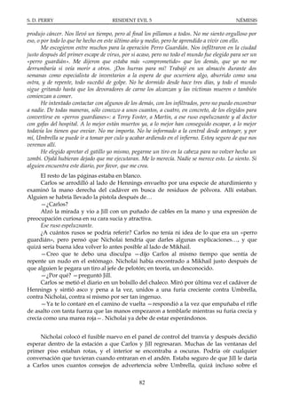 S. D. PERRY                          RESIDENT EVIL 5                                        NÉMESIS

produjo cáncer. Nos llevó un tiempo, pero al final los pillamos a todos. No me siento orgulloso por
eso, o por todo lo que he hecho en este último año y medio, pero he aprendido a vivir con ello.
       Me escogieron entre muchos para la operación Perro Guardián. Nos infiltraron en la ciudad
justo después del primer escape de virus, por si acaso, pero no todo el mundo fue elegido para ser un
«perro guardián». Me dijeron que estaba más «comprometido» que los demás, que yo no me
derrumbaría si veía morir a otros. ¡Dos hurras para mí! Trabajé en un almacén durante dos
semanas como especialista de inventarios a la espera de que ocurriera algo, aburrido como una
ostra, y de repente, todo sucedió de golpe. No he dormido desde hace tres días, y todo el mundo
sigue gritando hasta que los devoradores de carne los alcanzan y las víctimas mueren o también
comienzan a comer.
       He intentado contactar con algunos de los demás, con los infiltrados, pero no puedo encontrar
a nadie. De todas maneras, sólo conozco a unos cuantos, a cuatro, en concreto, de los elegidos para
convertirse en «perros guardianes»: a Terry Foster, a Martin, a ese ruso espeluznante y al doctor
con gafas del hospital. A lo mejor están muertos ya, a lo mejor han conseguido escapar, a lo mejor
todavía los tienen que enviar. No me importa. No he informado a la central desde anteayer, y por
mí, Umbrella se puede ir a tomar por culo y acabar ardiendo en el infierno. Estoy seguro de que nos
veremos allí.
       He elegido apretar el gatillo yo mismo, pegarme un tiro en la cabeza para no volver hecho un
zombi. Ojalá hubieran dejado que me ejecutaran. Me lo merecía. Nadie se merece esto. Lo siento. Si
alguien encuentra este diario, por favor, que me crea.
      El resto de las páginas estaba en blanco.
      Carlos se arrodilló al lado de Hennings envuelto por una especie de aturdimiento y
examinó la mano derecha del cadáver en busca de residuos de pólvora. Allí estaban.
Alguien se habría llevado la pistola después de…
      —¿Carlos?
      Alzó la mirada y vio a Jill con un puñado de cables en la mano y una expresión de
preocupación curiosa en su cara sucia y atractiva.
      Ese ruso espeluznante.
      ¿A cuántos rusos se podría referir? Carlos no tenía ni idea de lo que era un «perro
guardián», pero pensó que Nicholai tendría que darles algunas explicaciones…, y que
quizá sería buena idea volver lo antes posible al lado de Mikhail.
      —Creo que te debo una disculpa —dijo Carlos al mismo tiempo que sentía de
repente un nudo en el estómago. Nicholai había encontrado a Mikhail justo después de
que alguien le pegara un tiro al jefe de pelotón; en teoría, un desconocido.
      —¿Por qué? —preguntó Jill.
      Carlos se metió el diario en un bolsillo del chaleco. Miró por última vez el cadáver de
Hennings y sintió asco y pena a la vez, unidos a una furia creciente contra Umbrella,
contra Nicholai, contra sí mismo por ser tan ingenuo.
      —Ya te lo contaré en el camino de vuelta —respondió a la vez que empuñaba el rifle
de asalto con tanta fuerza que las manos empezaron a temblarle mientras su furia crecía y
crecía como una marea roja—. Nicholai ya debe de estar esperándonos.


     Nicholai colocó el fusible nuevo en el panel de control del tranvía y después decidió
esperar dentro de la estación a que Carlos y Jill regresaran. Muchas de las ventanas del
primer piso estaban rotas, y el interior se encontraba a oscuras. Podría oír cualquier
conversación que tuvieran cuando entraran en el andén. Estaba seguro de que Jill le daría
a Carlos unos cuantos consejos de advertencia sobre Umbrella, quizá incluso sobre el


                                                 82
 