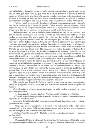 S. D. PERRY                        RESIDENT EVIL 5                                      NÉMESIS

propio Nicholai, y la verdad es que no podía evitarlo: quería saber lo que la mujer de los
STARS tenía que decir sobre él, qué clase de cháchara paranoica le soltaría y también
quería ver cómo reaccionaría Carlos. Se reuniría con ellos un minuto o dos después de que
subieran al tranvía y les diría que había estado echando un vistazo por el edificio en busca
de suministros o cualquier otra cosa, y ya vería cómo se desarrollaba todo a partir de ahí.
     ¿Viajo en grupo?, ¿o mejor solo? Quizá convendría que permaneciéramos juntos esta noche
para buscar comida y hacer turnos de guardia. Podría matarlos mientras duermen. Podría
engañarlos para que me acompañaran al hospital y hacer que se enfrentaran a los Cazadores. Podría
desaparecer y dejar que se marcharan pensando que su querido amigo había muerto.
     Nicholai sonrió. Una leve y fría brisa nocturna entró por una de las ventanas rotas
con los cristales destrozados y le acarició el rostro. Lo cierto era que las vidas de los tres
estaban en sus manos. Era una sensación de poder muy fuerte, algo casi embriagador,
disponer de aquella clase de control. Lo que en un principio no había sido más que una
misión por dinero había evolucionado hasta convertirse en algo nuevo, algo distinto por
completo, algo para lo que no tenía palabras. Era un juego, pero también era algo mucho
más que eso. Una comprensión del destino humano como jamás había experimentado.
Nicholai ya sabía que él era muy diferente, que no percibía las reglas y límites de la
sociedad igual que los demás. Su llegada a Raccoon City se había convertido en una
amplificación de aquello, en una realidad alternativa en la que ellos eran los extraños, los
ajenos a la situación, y él era el único que conocía lo que estaba pasando en realidad. Por
primera vez en su vida, se sintió libre por completo para hacer lo que quería.
     Oyó chirriar la puerta del callejón que llevaba al andén. Lo hizo con lentitud, en un
intento de sigilo. Nicholai se apartó de la ventana. Un segundo después, los dos jóvenes se
pusieron a la vista, moviéndose de un modo casi tan silencioso como él. Se fijó, algo
sorprendido, en que estaban inspeccionando la zona como si esperaran problemas de
alguna clase. Quizá se han encontrado con la criatura, con el Tirano. Si la criatura estaba
siguiendo a Jill, eso sí que pondría interés a la situación, aunque Nicholai tenía muy claro
que se apartaría de su camino y que le permitiría matar a la chica si al final aparecía. El
monstruo se cargaría a todo aquél lo bastante estúpido para interponerse en su camino.
Nicholai no sentiría ningún remordimiento en echarse a un lado.
     Jill avanzaba por delante de Carlos, y cuando se acercaron un poco más, con paso
precavido y sigiloso, Nicholai pudo ver que ella llevaba bastantes cables colgados del
hombro.
     Quizá los dejaría vivir un poco más después de todo; estaban resultando ser unos
ayudantes muy útiles.
     —Todo despejado —susurró Carlos, y Nicholai sonrió. Los oía a la perfección.
     —Ya tendría que haber regresado, si no se ha encontrado con una de esas criaturas —
respondió Jill con otro susurro.
     La sonrisa de Nicholai titubeó por un momento. Parecía imposible, pero… ¿estaban
peinando la zona por él?
     —Propongo que nos acerquemos a él como si no supiésemos nada —dijo Carlos
manteniendo la voz baja—. Subimos, nos ponemos cada uno a un lado y le obligamos a
que nos entregue el rifle. También lleva un cuchillo.
     ¿Qué pasa? ¿qué ha cambiado? —Nicholai se sentía confundido, inseguro—. ¿Qué es lo
que han sabido?
     Jill asintió.
     —De acuerdo. Déjame a mí hacerle las preguntas. Conozco mejor a Umbrella y creo
que tengo más posibilidades de convencerlo de que lo sabemos todo sobre la operación

                                               83
 