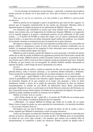 S. D. PERRY                        RESIDENT EVIL 5                                    NÉMESIS

      —Yo me encargo, tú mantennos en movimiento —gritó ella, y mientras atravesaba la
puerta procuró no pensar en lo que podía ser. Para que el tranvía se sacudiera de ese
modo…
      Tiene que ser uno de sus monstruos, y lo más probable es que Mikhail ni siquiera pueda
incorporarse.
      Abrió la puerta de un empujón y pasó a la plataforma que unía los dos vagones. Le
pareció que el traqueteo inmisericorde de las ruedas era atronador. Mientras abría la
siguiente puerta no dejaba de pensar en la indefensión de Mikhail. Mieeeerda.
      Los elementos que formaban la escena que tenía delante eran sencillos, claros y
letales: una ventana rota, con fragmentos de cristales por doquier; Mikhail, a su izquierda,
con la espalda pegada a la pared e intentando ponerse en pie utilizando el rifle como
muleta…, y el asesino de STARS en mitad del vagón, con su cabeza contrahecha alzada
hacia el techo y su gran boca sin labios bramando aquel aullido sin palabras. Los cristales
de las demás ventanas se estremecieron por la potencia de su grito demente.
      Jill empezó a disparar. Cada tiro fue una explosión ensordecedora. Los proyectiles de
grueso calibre se estamparon contra el torso del monstruo mientras continuaba con su
aullido. La tremenda fuerza de los impactos lo hizo retroceder unos cuantos pasos, pero
no pudo ver si había tenido algún otro efecto.
      Mikhail se unió al ataque cuando Jill disparó su sexto proyectil, y las balas de menor
calibre de su rifle de asalto acribillaron las gigantescas piernas del Tirano justo cuando ella
se quedó sin balas. Mikhail todavía estaba recostado contra la pared y su puntería no era
muy buena, pero a Jill le venía muy bien cualquier ayuda por pequeña que fuese. Empuñó
la Beretta, ya que incluso con un recargador de cilindro hubiera tardado demasiado en
reponer las balas, y abrió fuego de nuevo apuntando a la cabeza.
      No sirve.
      El Némesis dejó de aullar y centró su atención en ella, con sus ojos cubiertos de una
película blanca, como si tuviera cataratas, y sus enormes dientes húmedos y brillantes.
Varios tentáculos se balanceaban alrededor de su cabeza desigual y sin un solo cabello.
      —¡Sal de aquí! —gritó Mikhail, y Jill lo miró por un instante sin ni siquiera tener en
cuenta la posibilidad de hacerle caso mientras seguía disparando…, hasta que se percató
un momento después de lo que sostenía en la mano: una granada, y tenía un dedo
tembloroso metido a través de la anilla de activación. Reconoció la clase de artefacto
inmediatamente: se trataba de una RG34, de fabricación checa. Barry coleccionaba
granadas. Disparó de nuevo y acertó justo en la frente llena de costurones del Némesis, sin
que el proyectil causara efecto alguno. Se trataba de una granada de impacto. En cuanto se
quitaba la anilla, estallaba al entrar en contacto con el objetivo.
      Mikhail no lo haría. Sería un suicidio…
      —¡No! ¡Ponte detrás de mí! —gritó Jill, y el asesino de STARS dio un enorme paso
hacia ella y casi redujo a la mitad la distancia que los separaba.
      —¡Márchate! —le ordenó Mikhail al tiempo que tiraba de la anilla. En su rostro
blanco como el papel se podía ver una expresión de concentración y de decisión increíbles
—. ¡Yo ya estoy muerto! ¡Vete ya!
      Jill disparó una vez más la Beretta y se quedó sin balas. Se dio la vuelta y echó a
correr, dejando que Mikhail se enfrentara a solas con aquel monstruo.
      Carlos oyó los gritos en mitad del retumbar de los disparos mientras se esforzaba por
detener el tranvía, desesperado por ir en ayuda de Jill y de Mikhail, pero se encontraban
en mitad de una curva algo cerrada y los mandos, que sufrían una evidente falta de
mantenimiento, se resistieron a todos sus esfuerzos. Estaba a punto de dejarlo todo y

                                              86
 