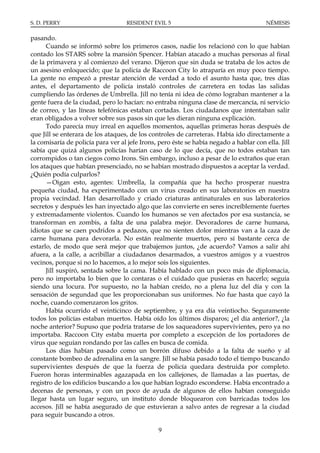 S. D. PERRY                        RESIDENT EVIL 5                                      NÉMESIS

pasando.
      Cuando se informó sobre los primeros casos, nadie los relacionó con lo que habían
contado los STARS sobre la mansión Spencer. Habían atacado a muchas personas al final
de la primavera y al comienzo del verano. Dijeron que sin duda se trataba de los actos de
un asesino enloquecido; que la policía de Raccoon City lo atraparía en muy poco tiempo.
La gente no empezó a prestar atención de verdad a todo el asunto hasta que, tres días
antes, el departamento de policía instaló controles de carretera en todas las salidas
cumpliendo las órdenes de Umbrella. Jill no tenía ni idea de cómo lograban mantener a la
gente fuera de la ciudad, pero lo hacían: no entraba ninguna clase de mercancía, ni servicio
de correo, y las líneas telefónicas estaban cortadas. Los ciudadanos que intentaban salir
eran obligados a volver sobre sus pasos sin que les dieran ninguna explicación.
      Todo parecía muy irreal en aquellos momentos, aquellas primeras horas después de
que Jill se enterara de los ataques, de los controles de carreteras. Había ido directamente a
la comisaría de policía para ver al jefe Irons, pero éste se había negado a hablar con ella. Jill
sabía que quizá algunos policías harían caso de lo que decía, que no todos estaban tan
corrompidos o tan ciegos como Irons. Sin embargo, incluso a pesar de lo extraños que eran
los ataques que habían presenciado, no se habían mostrado dispuestos a aceptar la verdad.
¿Quién podía culparlos?
      —Oigan esto, agentes: Umbrella, la compañía que ha hecho prosperar nuestra
pequeña ciudad, ha experimentado con un virus creado en sus laboratorios en nuestra
propia vecindad. Han desarrollado y criado criaturas antinaturales en sus laboratorios
secretos y después les han inyectado algo que las convierte en seres increíblemente fuertes
y extremadamente violentos. Cuando los humanos se ven afectados por esa sustancia, se
transforman en zombis, a falta de una palabra mejor. Devoradores de carne humana,
idiotas que se caen podridos a pedazos, que no sienten dolor mientras van a la caza de
carne humana para devorarla. No están realmente muertos, pero sí bastante cerca de
estarlo, de modo que será mejor que trabajemos juntos, ¿de acuerdo? Vamos a salir ahí
afuera, a la calle, a acribillar a ciudadanos desarmados, a vuestros amigos y a vuestros
vecinos, porque si no lo hacemos, a lo mejor sois los siguientes.
      Jill suspiró, sentada sobre la cama. Había hablado con un poco más de diplomacia,
pero no importaba lo bien que lo contaras o el cuidado que pusieras en hacerlo; seguía
siendo una locura. Por supuesto, no la habían creído, no a plena luz del día y con la
sensación de segundad que les proporcionaban sus uniformes. No fue hasta que cayó la
noche, cuando comenzaron los gritos.
      Había ocurrido el veinticinco de septiembre, y ya era día veintiocho. Seguramente
todos los policías estaban muertos. Había oído los últimos disparos; ¿el día anterior?, ¿la
noche anterior? Supuso que podría tratarse de los saqueadores supervivientes, pero ya no
importaba. Raccoon City estaba muerta por completo a excepción de los portadores de
virus que seguían rondando por las calles en busca de comida.
      Los días habían pasado como un borrón difuso debido a la falta de sueño y al
constante bombeo de adrenalina en la sangre. Jill se había pasado todo el tiempo buscando
supervivientes después de que la fuerza de policía quedara destruida por completo.
Fueron horas interminables agazapada en los callejones, de llamadas a las puertas, de
registro de los edificios buscando a los que habían logrado esconderse. Había encontrado a
decenas de personas, y con un poco de ayuda de algunos de ellos habían conseguido
llegar hasta un lugar seguro, un instituto donde bloquearon con barricadas todos los
accesos. Jill se había asegurado de que estuvieran a salvo antes de regresar a la ciudad
para seguir buscando a otros.

                                               9
 
