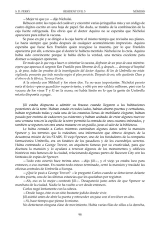 S. D. PERRY                         RESIDENT EVIL 5                                      NÉMESIS

      —Mejor tú que yo —dijo Nicholai.
      Rebuscó entre las ropas del cadáver y encontró varias jeringuillas más y un código de
cuatro dígitos escrito en una hoja de papel. Sin duda, se trataba de la combinación de la
caja fuerte refrigerada. Era obvio que el doctor Aquino no se esperaba que Nicholai
apareciera para robar la vacuna.
      Se puso en pie y se dirigió a la caja fuerte al mismo tiempo que revisaba sus planes.
Lo hacía siempre que podía después de cualquier acontecimiento imprevisto. Aquino
esperaba que fuese Ken Franklin quien recogiese la muestra, por lo que Franklin
aparecería por allí, a menos que el doctor le hubiera mentido. Nicholai no lo creía. Aquino
había sido convincente porque le había dicho la verdad, una técnica excelente para
distraer a cualquier oponente.
      De modo que lo que voy a hacer es sintetizar la vacuna, disfrutar de un poco de caza mientras
espero que aparezca el sargento Ken Franklin para librarme de él, y después…, destruyo el hospital
y, de paso, todas las pruebas de la investigación del doctor Aquino. Si los de Umbrella me están
vigilando, pensarán que todo marcha según el plan previsto. Después de eso, sólo quedarán Chan y
el obrero de la fábrica, Terence Foster.
      A la mierda con Mikhail y los otros dos. Ya no eran importantes. Nicholai pronto
sería el único «perro guardián» superviviente, y sólo por eso valdría millones, pero con la
vacuna de los virus T y G en la mano, no había límite en lo que la gente de Umbrella
estaría dispuesta a pagar.


      Jill estaba dispuesta a admitir su fracaso cuando llegaron a las habitaciones
posteriores de la torre. Habían estado en todos lados, habían abierto puertas y cerraduras,
habían registrado todas y cada una de las estancias llenas de mobiliario elegante, habían
pasado por encima de cadáveres ya existentes y habían acabado de crear algunos nuevos:
una ventana rota en la capilla de la torre permitió la entrada de unos cuantos infectados, y
también se toparon con otra araña mutante en un pasillo, justo al salir de la biblioteca.
      Le había contado a Carlos mientras caminaban algunos datos sobre la mansión
Spencer y los terrenos que la rodeaban, una información que obtuvo después de la
desastrosa misión de los STARS. El viejo Spencer, uno de los fundadores de la compañía
farmacéutica Umbrella, era un fanático de los pasadizos y de los escondrijos secretos.
Había contratado a George Trevor, un arquitecto famoso por su creatividad, para que
diseñara la mansión y lo ayudara a renovar algunos de los monumentos y edificios
históricos más famosos de la ciudad, relacionando algunas partes de Raccoon City con las
fantasías de espías de Spencer.
      —Todo esto ocurrió hace treinta años —dijo Jill—, y el viejo ya estaba loco para
entonces, o eso cuentan. En cuanto todo estuvo terminado, cerró la mansión y trasladó las
oficinas centrales de Umbrella a Europa.
      —¿Qué le pasó a George Trevor? —le preguntó Carlos cuando se detuvieron delante
de otra puerta, una de las últimas estancias que les quedaban por registrar.
      —Ah, eso es lo mejor—contestó Jill—. Desapareció justo antes de que Spencer se
marchara de la ciudad. Nadie lo ha vuelto a ver desde entonces.
      Carlos negó lentamente con la cabeza.
      —Desde luego, éste es un sitio bastante jodido donde vivir.
      Jill asintió antes de abrir la puerta y retroceder un paso con el revólver en alto.
      —Sí, hace tiempo que pienso lo mismo.
      No detectaron ninguna clase de movimiento. Había varias filas de sillas a la derecha,


                                                98
 