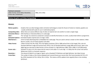 Salford City College
Eccles Centre
Creative Media Production



Technical comments:
Video Format, Screen Ratio, Resolution,          480p, 16:9, 25fps
Frame rate, Compression

Motion Graphics and Video Compositing                                                                                                    Unit 64


Glossary

Motion graphics -   Graphics that use video footage and/or animation technology to create the illusion of motion or rotation, graphics are
                     usually combined with audio for use in multimedia projects.
Compositing video - When there are several different clips of video are layered over one another to create a single image.
Interactive Menus – DVD Interface or Interactive Menus on a web page
Ident –             The ‘call sign’ of a channel or production company to identify themselves on screen, usually shown before a programme.
Animated Captions – Animated Graphics layered over an image / video
Web Banners –       A form of web advertising that is embedded into a web page. They are used to attract a viewer to their website. A Web
                    Banner usually a mix of motion graphics and video
Video Format -      3 Main Formats HD, PAL, NTSC. HD is the highest resolution (720 or 1080 vertical lines in the image). PAL is the UK
                    Standard definition image (576 vertical lines). NTSC is the US Standard definition image (480 vertical lines). Now in the
                    digital age we now look at video format in terms of pixels (i.e. High definition 1080; 1920 x 1080 or 2,073,600 pixels)
Screen ratio –      Standard TV ratio is 4:3; this means that for every 4 units wide it is 3 units high. It is likely that the screen ratio will be
                    Widescreen (16:9) in a cinematic sequence.
Resolution –        The amount of detail in an image or signal, such as Standard TV Definition and High Definition. See Video Format.
Frame Rate -        The number of video or film frames displayed each second (frames per second; fps). PAL frame (standard UK TV) is 25
                    fps, NTSC (standard US TV) is 30 fps, film is 24 fps. This means as NTSC updates more regularly there is less strobing
                    (jerkiness).

                                                                                                                                                   2
 