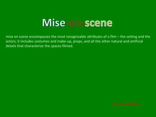 mise en scene encompasses the most recognizable attributes of a film – the setting and the 
actors; it includes costumes and make-up, props, and all the other natural and artificial 
details that characterize the spaces filmed. 
By: Hamzaa Zamir 
 
