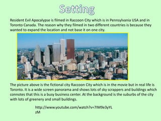 Resident Evil Apocalypse is filmed in Raccoon City which is in Pennsylvania USA and in 
Toronto Canada. The reason why they filmed in two different countries is because they 
wanted to expand the location and not base it on one city. 
The picture above is the fictional city Raccoon City which is in the movie but in real life is 
Toronto. It is a wide screen panorama and shows lots of sky scrappers and buildings which 
connotes that this is a busy business center. At the background is the suburbs of the city 
with lots of greenery and small buildings. 
http://www.youtube.com/watch?v=7IM9e3yYL 
zM 
 