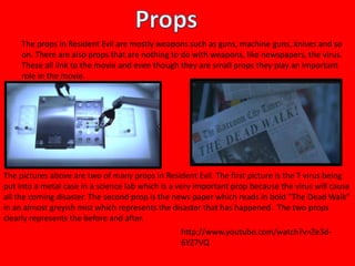 The props in Resident Evil are mostly weapons such as guns, machine guns, knives and so 
on. There are also props that are nothing to do with weapons, like newspapers, the virus. 
These all link to the movie and even though they are small props they play an important 
role in the movie. 
The pictures above are two of many props in Resident Evil. The first picture is the T virus being 
put into a metal case in a science lab which is a very important prop because the virus will cause 
all the coming disaster. The second prop is the news paper which reads in bold “The Dead Walk” 
in an almost greyish mist which represents the disaster that has happened. The two props 
clearly represents the before and after. 
http://www.youtube.com/watch?v=Ze3d- 
6YZ7VQ 
 