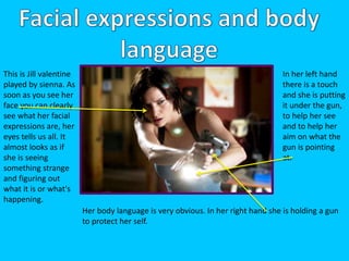 This is Jill valentine 
played by sienna. As 
soon as you see her 
face you can clearly 
see what her facial 
expressions are, her 
eyes tells us all. It 
almost looks as if 
she is seeing 
something strange 
and figuring out 
what it is or what's 
happening. 
In her left hand 
there is a touch 
and she is putting 
it under the gun, 
to help her see 
and to help her 
aim on what the 
gun is pointing 
at. 
Her body language is very obvious. In her right hand she is holding a gun 
to protect her self. 
 