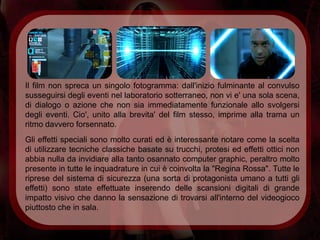 Il film non spreca un singolo fotogramma: dall'inizio fulminante al convulso
susseguirsi degli eventi nel laboratorio sotterraneo, non vi e' una sola scena,
di dialogo o azione che non sia immediatamente funzionale allo svolgersi
degli eventi. Cio', unito alla brevita' del film stesso, imprime alla trama un
ritmo davvero forsennato.
Gli effetti speciali sono molto curati ed è interessante notare come la scelta
di utilizzare tecniche classiche basate su trucchi, protesi ed effetti ottici non
abbia nulla da invidiare alla tanto osannato computer graphic, peraltro molto
presente in tutte le inquadrature in cui è coinvolta la "Regina Rossa". Tutte le
riprese del sistema di sicurezza (una sorta di protagonista umano a tutti gli
effetti) sono state effettuate inserendo delle scansioni digitali di grande
impatto visivo che danno la sensazione di trovarsi all'interno del videogioco
piuttosto che in sala.
 