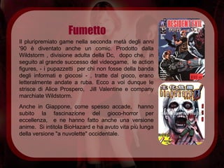 Fumetto
Il pluripremiato game nella seconda metà degli anni
'90 è diventato anche un comic. Prodotto dalla
Wildstorm , divisione adulta della Dc, dopo che, in
seguito al grande successo del videogame, le action
figures, - i pupazzetti per chi non fosse della banda
degli informati e giocosi - , tratte dal gioco, erano
letteralmente andate a ruba. Ecco a voi dunque le
strisce di Alice Prospero, Jill Valentine e company
marchiate Wildstorm.
Anche in Giappone, come spesso accade, hanno
subito la fascinazione del gioco-horror per
eccellenza, e ne hanno fatto anche una versione
anime. Si intitola BioHazard e ha avuto vita più lunga
della versione "a nuvolette" occidentale.
 