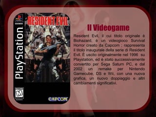 Il Videogame
Resident Evil, il cui titolo originale è
Biohazard, è un videogioco Survival
Horror creato da Capcom ; rappresenta
il titolo inaugurale della serie di Resident
Evil. È uscito originalmente nel 1996 su
Playstation, ed è stato successivamente
convertito per Sega Saturn PC, e dal
2002 un remake              per     Nintendo
Gamecube, DS e Wii, con una nuova
grafica, un nuovo doppiaggio e altri
cambiamenti significativi.
 