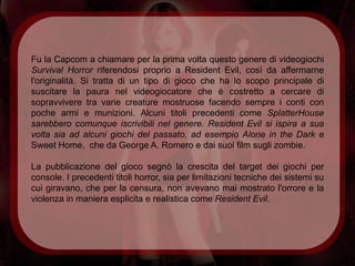 Fu la Capcom a chiamare per la prima volta questo genere di videogiochi
Survival Horror riferendosi proprio a Resident Evil, così da affermarne
l'originalità. Si tratta di un tipo di gioco che ha lo scopo principale di
suscitare la paura nel videogiocatore che è costretto a cercare di
sopravvivere tra varie creature mostruose facendo sempre i conti con
poche armi e munizioni. Alcuni titoli precedenti come SplatterHouse
sarebbero comunque iscrivibili nel genere. Resident Evil si ispira a sua
volta sia ad alcuni giochi del passato, ad esempio Alone in the Dark e
Sweet Home, che da George A. Romero e dai suoi film sugli zombie.

La pubblicazione del gioco segnò la crescita del target dei giochi per
console. I precedenti titoli horror, sia per limitazioni tecniche dei sistemi su
cui giravano, che per la censura, non avevano mai mostrato l'orrore e la
violenza in maniera esplicita e realistica come Resident Evil.
 