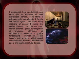 I protagonisti, ben caratterizzati, non
erano più un ammasso di pixel
dall'aspetto cartoon, e la storia è
estremamente coinvolgente. Il filmato
introduttivo (girato con attori reali)
mostrava un agente di polizia che
veniva sbranato vivo da dei cani,
mentre durante il gioco, i protagonisti
si     muovono         all'interno     di
ambientazioni realistiche in grafica
renderizzata      ottimamente        che
insieme agli azzeccati effetti sonori
contribuiscono a creare l’atmosfera di
paura che caratterizza tutto il gioco.
 