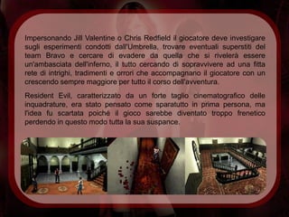 Impersonando Jill Valentine o Chris Redfield il giocatore deve investigare
sugli esperimenti condotti dall'Umbrella, trovare eventuali superstiti del
team Bravo e cercare di evadere da quella che si rivelerà essere
un'ambasciata dell'inferno, il tutto cercando di sopravvivere ad una fitta
rete di intrighi, tradimenti e orrori che accompagnano il giocatore con un
crescendo sempre maggiore per tutto il corso dell'avventura.
Resident Evil, caratterizzato da un forte taglio cinematografico delle
inquadrature, era stato pensato come sparatutto in prima persona, ma
l'idea fu scartata poiché il gioco sarebbe diventato troppo frenetico
perdendo in questo modo tutta la sua suspance.
 