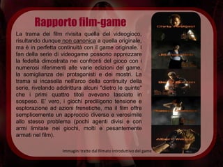 Rapporto film-game
La trama dei film rivisita quella del videogioco,
risultando dunque non canonica a quella originale,
ma è in perfetta continuità con il game originale. I
fan della serie di videogame possono apprezzare
la fedeltà dimostrata nei confronti del gioco con i
numerosi riferimenti alle varie edizioni del game,
la somiglianza dei protagonisti e dei mostri. La
trama si incasella nell'arco della continuity della
serie, rivelando addirittura alcuni "dietro le quinte"
che i primi quattro titoli avevano lasciato in
sospeso. E' vero, i giochi prediligono tensione e
esplorazione ad azioni frenetiche, ma il film offre
semplicemente un approccio diverso e verosimile
allo stesso problema (pochi agenti divisi e con
armi limitate nei giochi, molti e pesantemente
armati nel film).

                   Immagini tratte dal filmato introduttivo del game
 