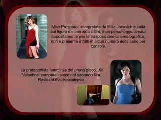 Alice Prospero, interpretata da Milla Jovovich e sulla
                 cui figura è incentrato il film, è un personaggio creato
                 appositamente per la trasposizione cinematografica,
                 non è presente infatti in alcun numero della serie per
                                         console.




La protagonista femminile del primo gioco, Jill
 Valentine, compare invece nel secondo film,
          Resident Evil:Apocalypse.
 