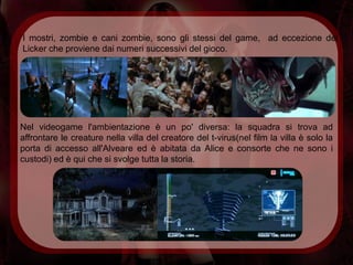 I mostri, zombie e cani zombie, sono gli stessi del game, ad eccezione del
Licker che proviene dai numeri successivi del gioco.




Nel videogame l'ambientazione è un po' diversa: la squadra si trova ad
affrontare le creature nella villa del creatore del t-virus(nel film la villa è solo la
porta di accesso all'Alveare ed è abitata da Alice e consorte che ne sono i
custodi) ed è qui che si svolge tutta la storia.
 