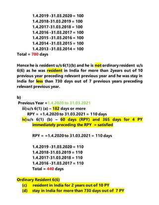 1.4.2019 -31.03.2020 = 100
1.4.2018-31.03.2019 = 100
1.4.2017-31.03.2018 = 100
1.4.2016 -31.03.2017 = 100
1.4.2015 -31.03.2016 = 100
1.4.2014 -31.03.2015 = 100
1.4.2013 -31.03.2014 = 100
Total = 700 days
Hence he is resident u/s 6(1)(b) and he is not ordinaryresident u/s
6(6) as he was resident in India for more than 2years out of 10
previous year preceding relevant previous year and he was stay in
India for less than 730 days out of 7 previous years preceding
relevant previous year.
b)
Previous Year =1.4.2020 to 31.03.2021
iii)u/s 6(1) (a) – 182 days or more
RPY = =1.4.2020 to 31.03.2021 = 110 days
iv)u/s 6(1) (b) – 60 days (RPY) and 365 days for 4 PY
immediately preceding the RPY = satisfied
RPY = =1.4.2020 to 31.03.2021 = 110 days
1.4.2019 -31.03.2020 = 110
1.4.2018-31.03.2019 = 110
1.4.2017-31.03.2018 = 110
1.4.2016 -31.03.2017 = 110
Total = 440 days
Ordinary Resident 6(6)
(c) resident in India for 2 years out of 10 PY
(d) stay in India for more than 730 days out of 7 PY
 