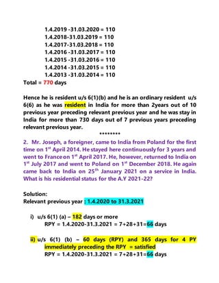 1.4.2019 -31.03.2020 = 110
1.4.2018-31.03.2019 = 110
1.4.2017-31.03.2018 = 110
1.4.2016 -31.03.2017 = 110
1.4.2015 -31.03.2016 = 110
1.4.2014 -31.03.2015 = 110
1.4.2013 -31.03.2014 = 110
Total = 770 days
Hence he is resident u/s 6(1)(b) and he is an ordinary resident u/s
6(6) as he was resident in India for more than 2years out of 10
previous year preceding relevant previous year and he was stay in
India for more than 730 days out of 7 previous years preceding
relevant previous year.
********
2. Mr. Joseph, a foreigner, came to India from Poland for the first
time on 1st
April 2014. He stayed here continuouslyfor 3 years and
went to Franceon 1st
April 2017. He, however, returned to India on
1st
July 2017 and went to Poland on 1st
December 2018. He again
came back to India on 25th
January 2021 on a service in India.
What is his residential status for the A.Y 2021-22?
Solution:
Relevant previous year : 1.4.2020 to 31.3.2021
i) u/s 6(1) (a) – 182 days or more
RPY = 1.4.2020-31.3.2021 = 7+28+31=66 days
ii) u/s 6(1) (b) – 60 days (RPY) and 365 days for 4 PY
immediately preceding the RPY = satisfied
RPY = 1.4.2020-31.3.2021 = 7+28+31=66 days
 