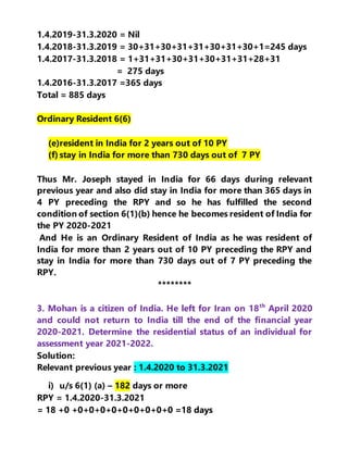 1.4.2019-31.3.2020 = Nil
1.4.2018-31.3.2019 = 30+31+30+31+31+30+31+30+1=245 days
1.4.2017-31.3.2018 = 1+31+31+30+31+30+31+31+28+31
= 275 days
1.4.2016-31.3.2017 =365 days
Total = 885 days
Ordinary Resident 6(6)
(e)resident in India for 2 years out of 10 PY
(f) stay in India for more than 730 days out of 7 PY
Thus Mr. Joseph stayed in India for 66 days during relevant
previous year and also did stay in India for more than 365 days in
4 PY preceding the RPY and so he has fulfilled the second
condition of section 6(1)(b) hence he becomes resident of India for
the PY 2020-2021
And He is an Ordinary Resident of India as he was resident of
India for more than 2 years out of 10 PY preceding the RPY and
stay in India for more than 730 days out of 7 PY preceding the
RPY.
********
3. Mohan is a citizen of India. He left for Iran on 18th
April 2020
and could not return to India till the end of the financial year
2020-2021. Determine the residential status of an individual for
assessment year 2021-2022.
Solution:
Relevant previous year : 1.4.2020 to 31.3.2021
i) u/s 6(1) (a) – 182 days or more
RPY = 1.4.2020-31.3.2021
= 18 +0 +0+0+0+0+0+0+0+0+0 =18 days
 