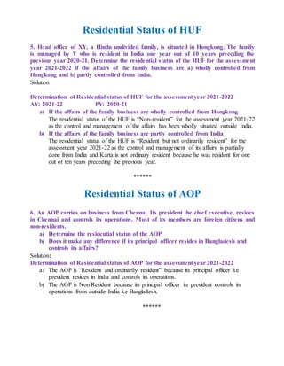 Residential Status of HUF
5. Head office of XY, a Hindu undivided family, is situated in Hongkong. The family
is managed by Y who is resident in India one year out of 10 years preceding the
previous year 2020-21. Determine the residential status of the HUF for the assessment
year 2021-2022 if the affairs of the family business are a) wholly controlled from
Hongkong and b) partly controlled from India.
Solution
Determination of Residential status of HUF for the assessment year 2021-2022
AY: 2021-22 PY: 2020-21
a) If the affairs of the family business are wholly controlled from Hongkong
The residential status of the HUF is “Non-resident” for the assessment year 2021-22
as the control and management of the affairs has been wholly situated outside India.
b) If the affairs of the family business are partly controlled from India
The residential status of the HUF is “Resident but not ordinarily resident” for the
assessment year 2021-22 as the control and management of its affairs is partially
done from India and Karta is not ordinary resident because he was resident for one
out of ten years preceding the previous year.
******
Residential Status of AOP
6. An AOP carries on business from Chennai. Its president the chief executive, resides
in Chennai and controls its operations. Most of its members are foreign citizens and
non-residents.
a) Determine the residential status of the AOP
b) Does it make any difference if its principal officer resides in Bangladesh and
controls its affairs?
Solution:
Determination of Residential status of AOP for the assessment year 2021-2022
a) The AOP is “Resident and ordinarily resident” because its principal officer i.e
president resides in India and controls its operations.
b) The AOP is Non Resident because its principal officer i.e president controls its
operations from outside India i.e Bangladesh.
******
 