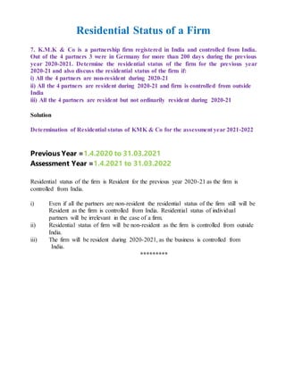 Residential Status of a Firm
7. K.M.K & Co is a partnership firm registered in India and controlled from India.
Out of the 4 partners 3 were in Germany for more than 200 days during the previous
year 2020-2021. Determine the residential status of the firm for the previous year
2020-21 and also discuss the residential status of the firm if:
i) All the 4 partners are non-resident during 2020-21
ii) All the 4 partners are resident during 2020-21 and firm is controlled from outside
India
iii) All the 4 partners are resident but not ordinarily resident during 2020-21
Solution
Determination of Residential status of KMK & Co for the assessment year 2021-2022
Previous Year =1.4.2020 to 31.03.2021
Assessment Year =1.4.2021 to 31.03.2022
Residential status of the firm is Resident for the previous year 2020-21 as the firm is
controlled from India.
i) Even if all the partners are non-resident the residential status of the firm still will be
Resident as the firm is controlled from India. Residential status of individual
partners will be irrelevant in the case of a firm.
ii) Residential status of firm will be non-resident as the firm is controlled from outside
India.
iii) The firm will be resident during 2020-2021, as the business is controlled from
India.
*********
 