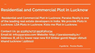 Residential and Commercial Plot in Lucknow
Residential and Commercial Plot in Lucknow, Paraiso Realty is one
of the leading real estate developers in India. We provide Plots in
Lucknow, LDA Plots in Lucknow, Kisto me Plot in Lucknow.
Contact Us: 91 9336574737,9936361234
Email id: info@paraiso.com Website: http:/
/paraisorealty.in/
Address: B_16 G.L tower near new R.K timber gomti Nagar vibhuti
khand lucknow ( 226010)
A guide by Paraiso Realty
 