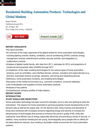 Residential Building Automation Products: Technologies and
Global Markets
Report Details:
Published:January 2013
No. of Pages: 202
Price: Single User License – US$5450




REPORT HIGHLIGHTS
This report provides:
•An overview of the major segments of the global market for home automation technologies,
  including lighting controls; heating, ventilation, and air conditioning (HVAC) controls; energy
  management controls; entertainment controls; security controls; and integrated (i.e.,
  multifunction) controls
•Analyses of global market trends, with data from 2011, estimates for 2012, and projections of
  compound annual growth rates (CAGRs) through 2017
•A breakdown of the major enabling technologies for the various types of home automation
  products, such as controllers, user-interface devices, sensors, actuators and output devices (e.g.,
  dimmers, automated window coverings, dampers), and wiring and networking devices
•Definitions, home automation functions, and enabling technologies
•Discussion of the market environment (e.g., economic conditions, consumer attitudes)
•Lists of developers and suppliers of home automation products
•Analyses of key patents
•Comprehensive company profiles of major players.
REPORT SCOPE
INTRODUCTION
STUDY GOALS AND OBJECTIVES
Home automation technology has been around for decades, but it is only now starting to enter the
mainstream. The reasons for home automation’s growing popularity include developments on the
demand side as well as the supply side. On the demand side, rising incomes and standards of
living have combined with increased concerns regarding energy and security to increase the
attractiveness of technologies that promise to enhance the owner’s quality of life, while also
making the most efficient use of energy (especially electricity) and providing a sense of security. In
addition, many would-be homebuyers are young, technologically savvy people with an affinity for
the latest electronic devices, thus creating a favorable market environment for home automation
systems.
 