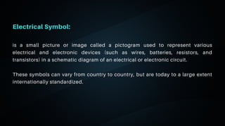 06
Electrical Symbol:
is a small picture or image called a pictogram used to represent various
electrical and electronic devices (such as wires, batteries, resistors, and
transistors) in a schematic diagram of an electrical or electronic circuit.
These symbols can vary from country to country, but are today to a large extent
internationally standardized.
 