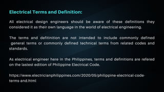 06
Electrical Terms and Definition:
All electrical design engineers should be aware of these definitions they
considered it as their own language in the world of electrical engineering.
The terms and defitinition are not intended to include commonly defined
general terms or commonly defined technical terms from related codes and
standards.
As electrical engineer here in the Philippines, terms and definitions are refered
on the lastest edition of Philippine Electrical Code.
https://www.electricianphilippines.com/2020/05/philippine-electrical-code-
terms-and.html
 